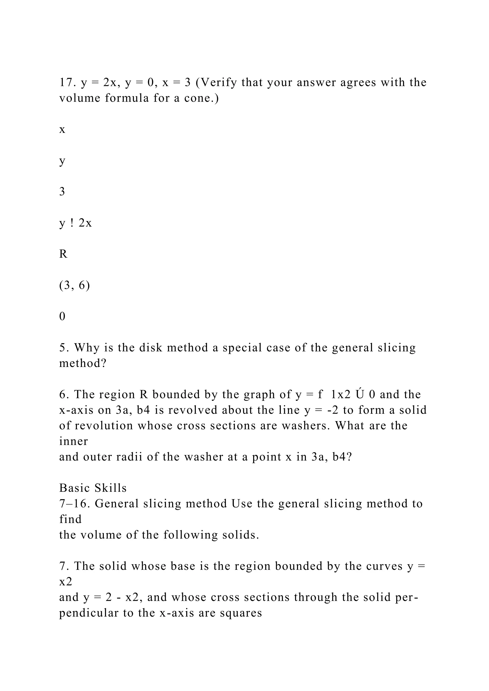 17. y = 2x, y = 0, x = 3 (Verify that your answer agrees with the
volume formula for a cone.)
x
y
3
y ! 2x
R
(3, 6)
0
5. Why is the disk method a special case of the general slicing
method?
6. The region R bounded by the graph of y = f 1x2 Ú 0 and the
x-axis on 3a, b4 is revolved about the line y = -2 to form a solid
of revolution whose cross sections are washers. What are the
inner
and outer radii of the washer at a point x in 3a, b4?
Basic Skills
7–16. General slicing method Use the general slicing method to
find
the volume of the following solids.
7. The solid whose base is the region bounded by the curves y =
x2
and y = 2 - x2, and whose cross sections through the solid per-
pendicular to the x-axis are squares
 