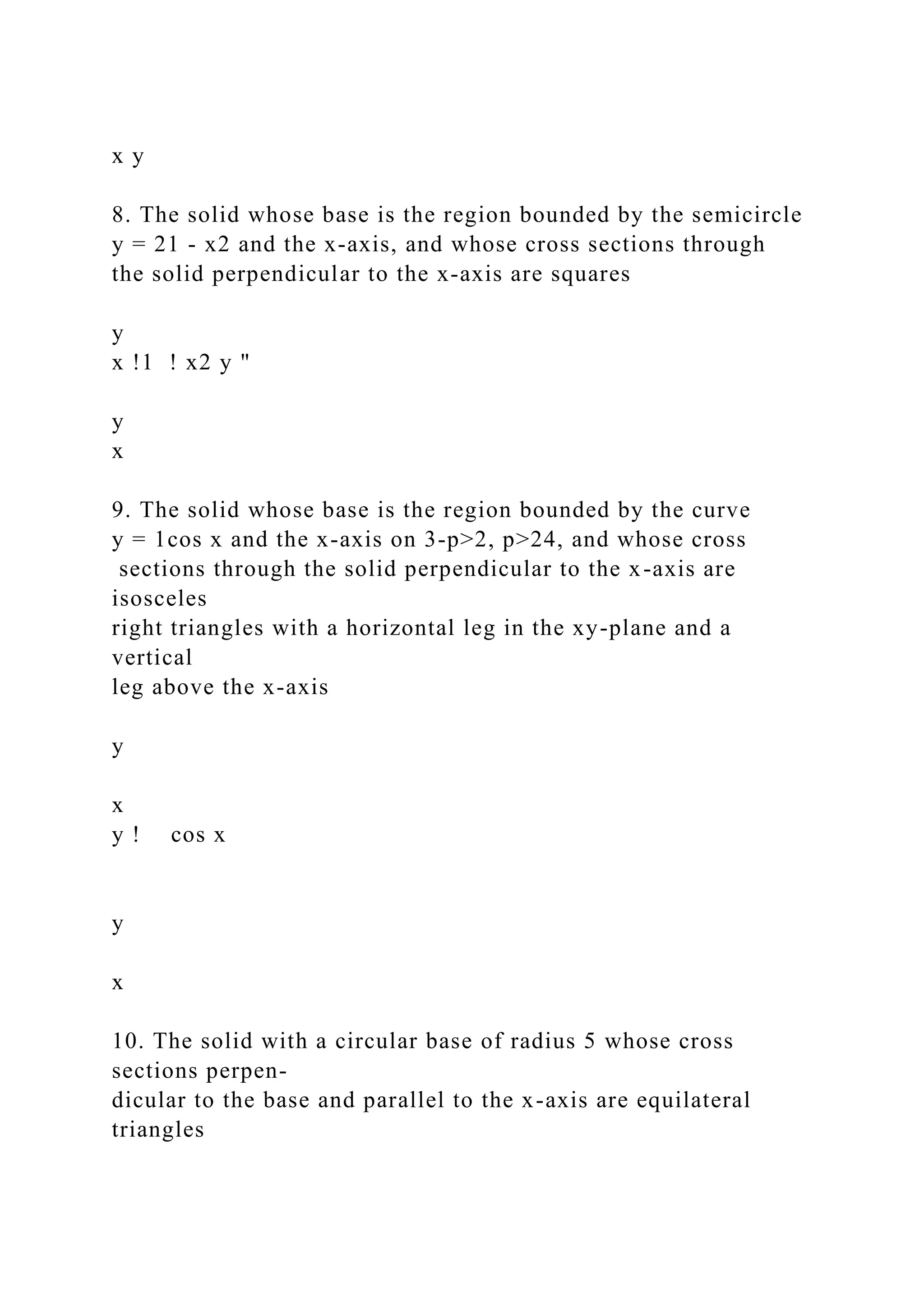 x y
8. The solid whose base is the region bounded by the semicircle
y = 21 - x2 and the x-axis, and whose cross sections through
the solid perpendicular to the x-axis are squares
y
x !1 ! x2 y "
y
x
9. The solid whose base is the region bounded by the curve
y = 1cos x and the x-axis on 3-p>2, p>24, and whose cross
sections through the solid perpendicular to the x-axis are
isosceles
right triangles with a horizontal leg in the xy-plane and a
vertical
leg above the x-axis
y
x
y ! cos x
y
x
10. The solid with a circular base of radius 5 whose cross
sections perpen-
dicular to the base and parallel to the x-axis are equilateral
triangles
 