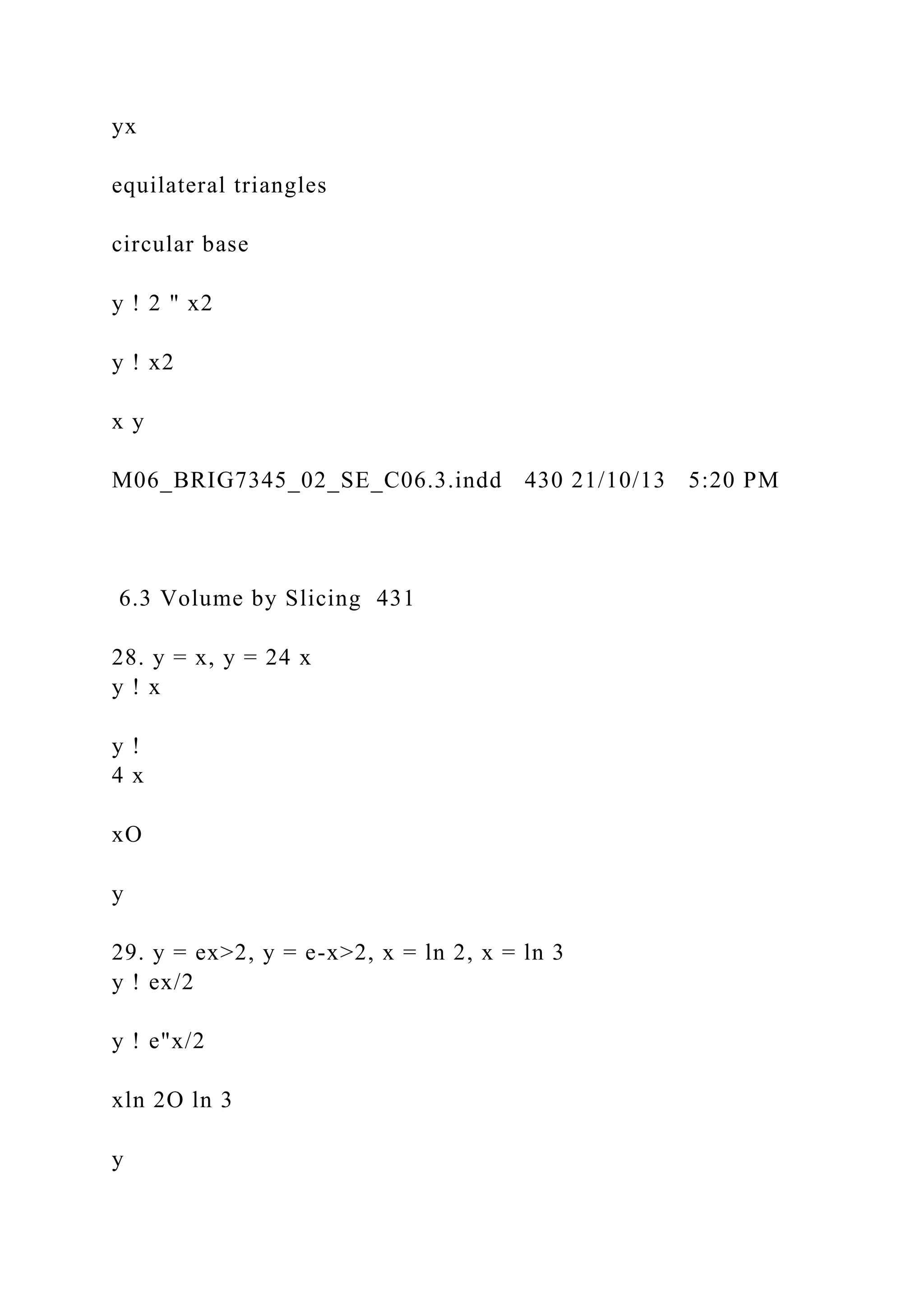 yx
equilateral triangles
circular base
y ! 2 " x2
y ! x2
x y
M06_BRIG7345_02_SE_C06.3.indd 430 21/10/13 5:20 PM
6.3 Volume by Slicing 431
28. y = x, y = 24 x
y ! x
y !
4 x
xO
y
29. y = ex>2, y = e-x>2, x = ln 2, x = ln 3
y ! ex/2
y ! e"x/2
xln 2O ln 3
y
 