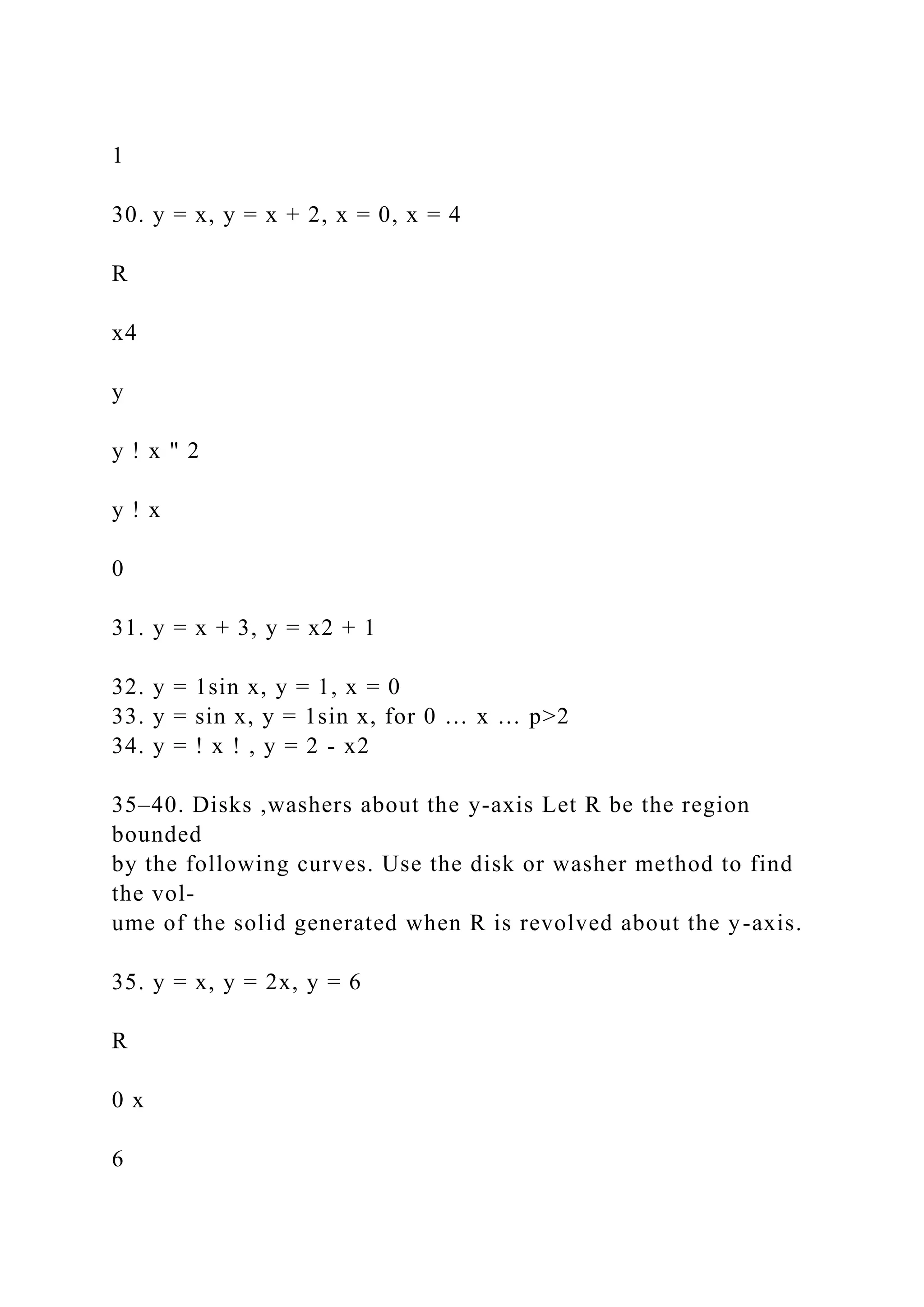 1
30. y = x, y = x + 2, x = 0, x = 4
R
x4
y
y ! x " 2
y ! x
0
31. y = x + 3, y = x2 + 1
32. y = 1sin x, y = 1, x = 0
33. y = sin x, y = 1sin x, for 0 … x … p>2
34. y = ! x ! , y = 2 - x2
35–40. Disks ,washers about the y-axis Let R be the region
bounded
by the following curves. Use the disk or washer method to find
the vol-
ume of the solid generated when R is revolved about the y-axis.
35. y = x, y = 2x, y = 6
R
0 x
6
 