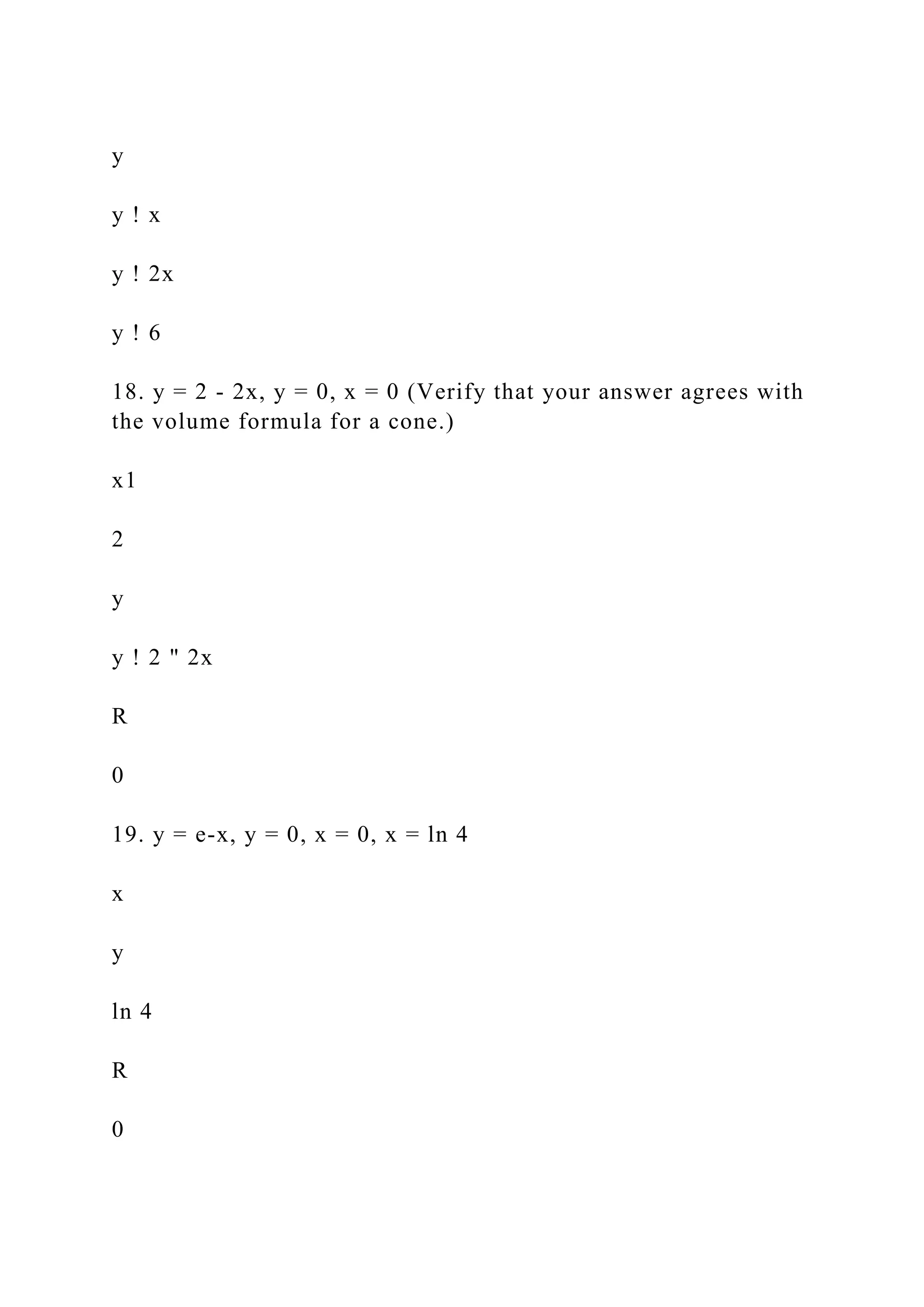 y
y ! x
y ! 2x
y ! 6
18. y = 2 - 2x, y = 0, x = 0 (Verify that your answer agrees with
the volume formula for a cone.)
x1
2
y
y ! 2 " 2x
R
0
19. y = e-x, y = 0, x = 0, x = ln 4
x
y
ln 4
R
0
 