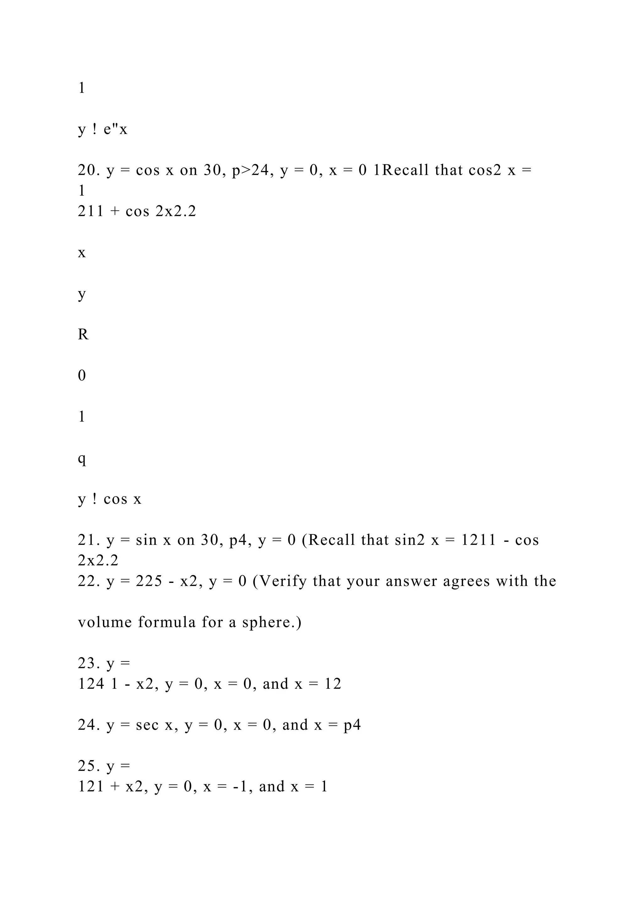 1
y ! e"x
20. y = cos x on 30, p>24, y = 0, x = 0 1Recall that cos2 x =
1
211 + cos 2x2.2
x
y
R
0
1
q
y ! cos x
21. y = sin x on 30, p4, y = 0 (Recall that sin2 x = 1211 - cos
2x2.2
22. y = 225 - x2, y = 0 (Verify that your answer agrees with the
volume formula for a sphere.)
23. y =
124 1 - x2, y = 0, x = 0, and x = 12
24. y = sec x, y = 0, x = 0, and x = p4
25. y =
121 + x2, y = 0, x = -1, and x = 1
 