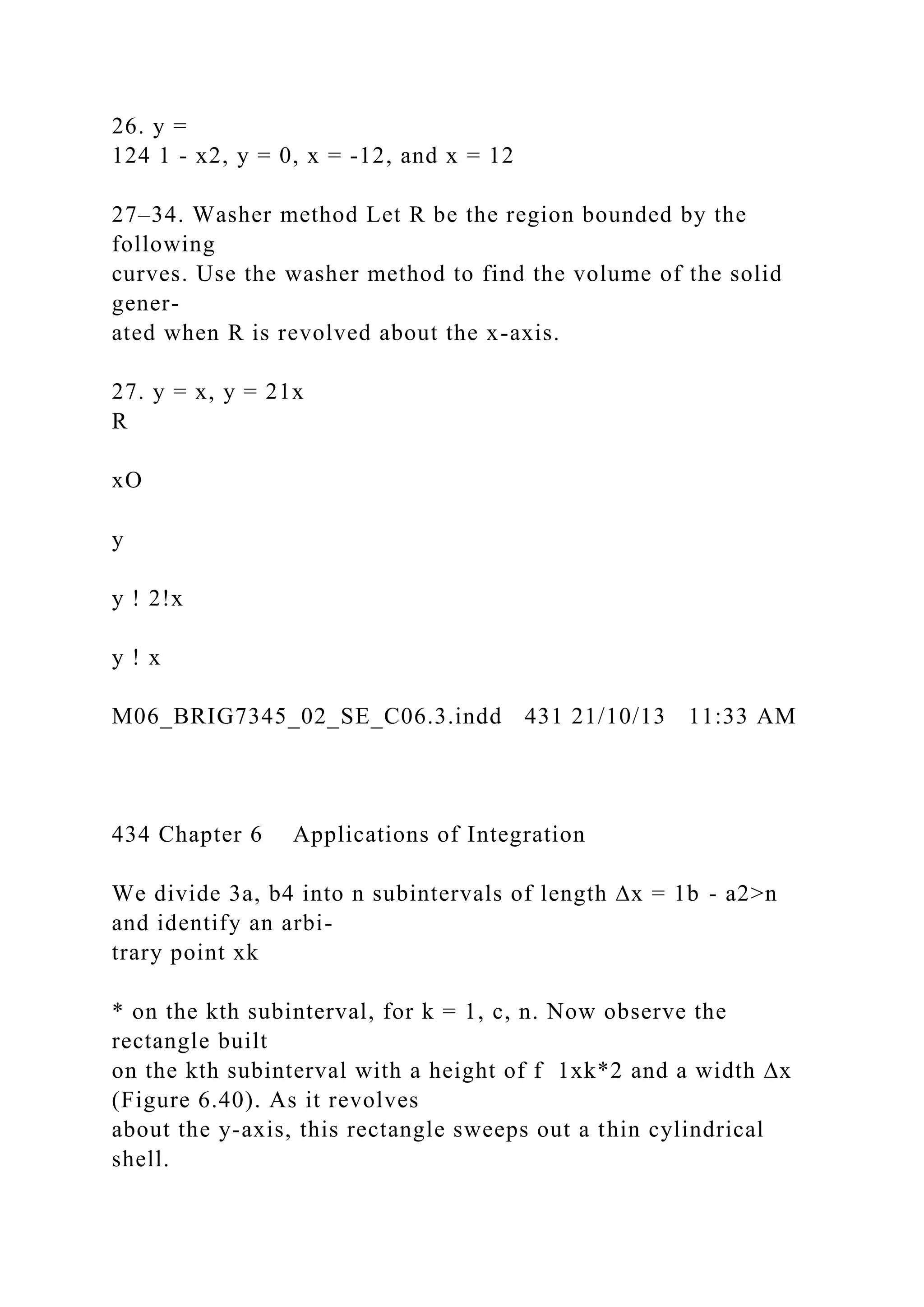 26. y =
124 1 - x2, y = 0, x = -12, and x = 12
27–34. Washer method Let R be the region bounded by the
following
curves. Use the washer method to find the volume of the solid
gener-
ated when R is revolved about the x-axis.
27. y = x, y = 21x
R
xO
y
y ! 2!x
y ! x
M06_BRIG7345_02_SE_C06.3.indd 431 21/10/13 11:33 AM
434 Chapter 6 Applications of Integration
We divide 3a, b4 into n subintervals of length ∆x = 1b - a2>n
and identify an arbi-
trary point xk
* on the kth subinterval, for k = 1, c, n. Now observe the
rectangle built
on the kth subinterval with a height of f 1xk*2 and a width ∆x
(Figure 6.40). As it revolves
about the y-axis, this rectangle sweeps out a thin cylindrical
shell.
 