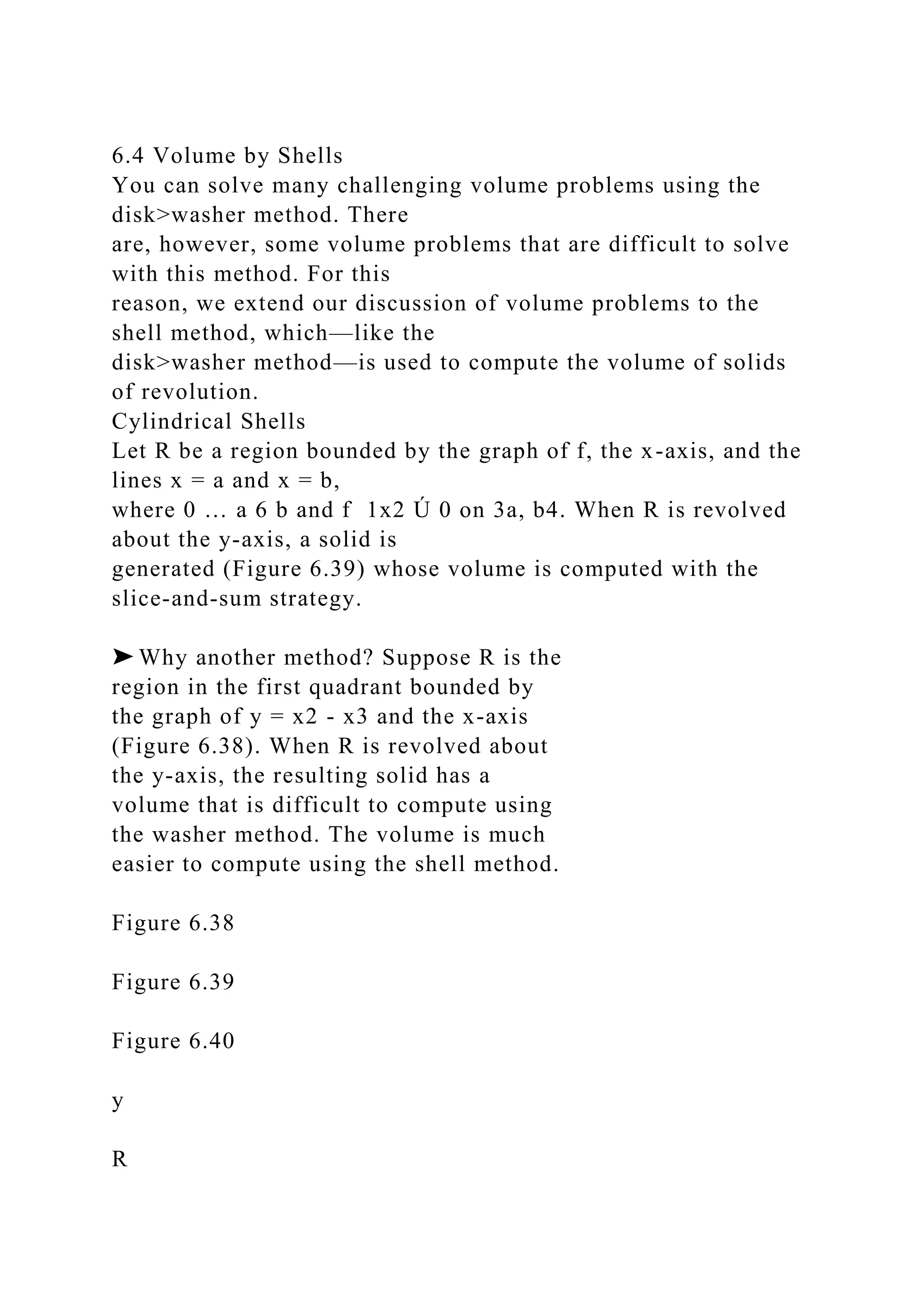 6.4 Volume by Shells
You can solve many challenging volume problems using the
disk>washer method. There
are, however, some volume problems that are difficult to solve
with this method. For this
reason, we extend our discussion of volume problems to the
shell method, which—like the
disk>washer method—is used to compute the volume of solids
of revolution.
Cylindrical Shells
Let R be a region bounded by the graph of f, the x-axis, and the
lines x = a and x = b,
where 0 … a 6 b and f 1x2 Ú 0 on 3a, b4. When R is revolved
about the y-axis, a solid is
generated (Figure 6.39) whose volume is computed with the
slice-and-sum strategy.
➤ Why another method? Suppose R is the
region in the first quadrant bounded by
the graph of y = x2 - x3 and the x-axis
(Figure 6.38). When R is revolved about
the y-axis, the resulting solid has a
volume that is difficult to compute using
the washer method. The volume is much
easier to compute using the shell method.
Figure 6.38
Figure 6.39
Figure 6.40
y
R
 