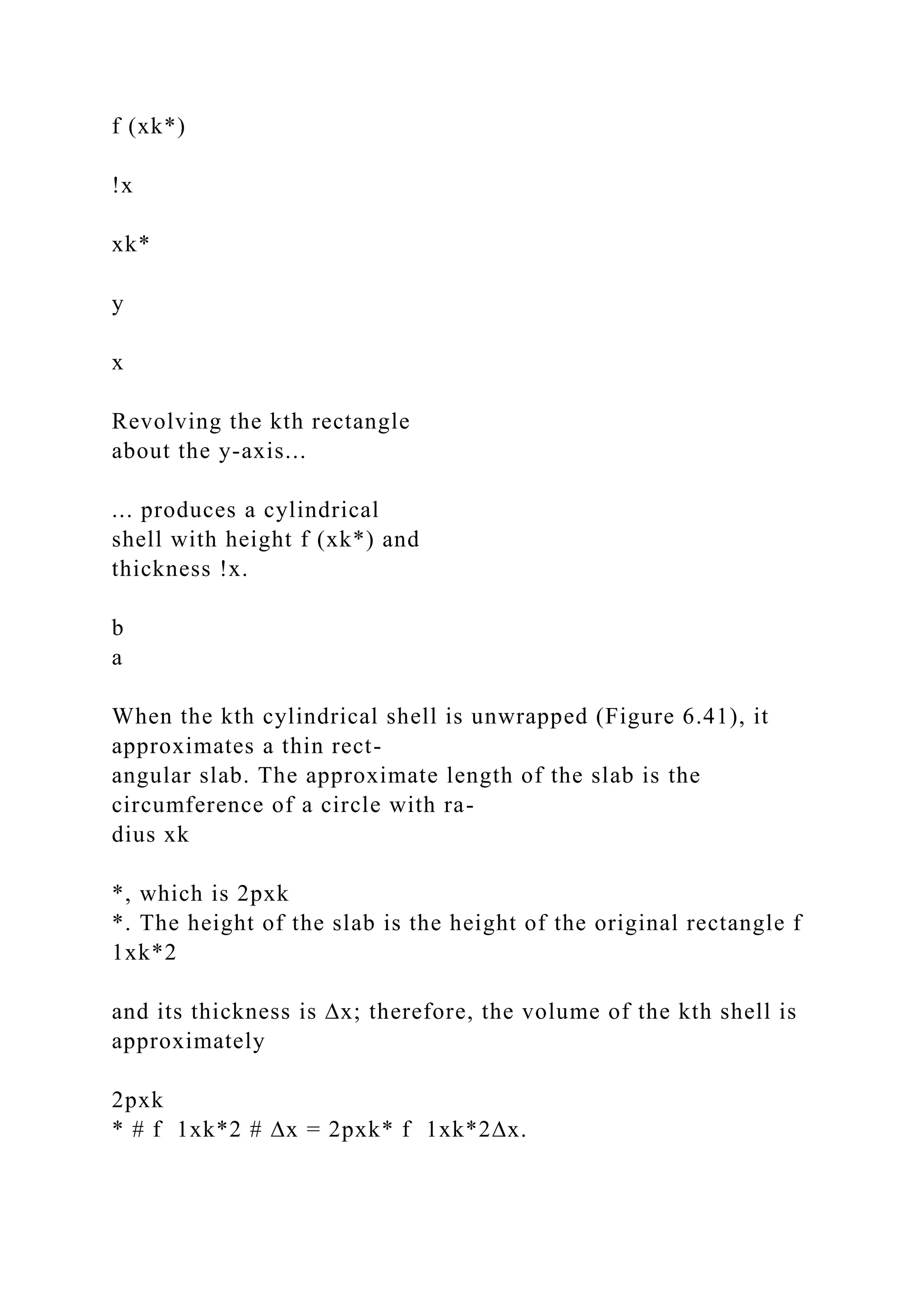 f (xk*)
!x
xk*
y
x
Revolving the kth rectangle
about the y-axis...
... produces a cylindrical
shell with height f (xk*) and
thickness !x.
b
a
When the kth cylindrical shell is unwrapped (Figure 6.41), it
approximates a thin rect-
angular slab. The approximate length of the slab is the
circumference of a circle with ra-
dius xk
*, which is 2pxk
*. The height of the slab is the height of the original rectangle f
1xk*2
and its thickness is ∆x; therefore, the volume of the kth shell is
approximately
2pxk
* # f 1xk*2 # ∆x = 2pxk* f 1xk*2∆x.
 