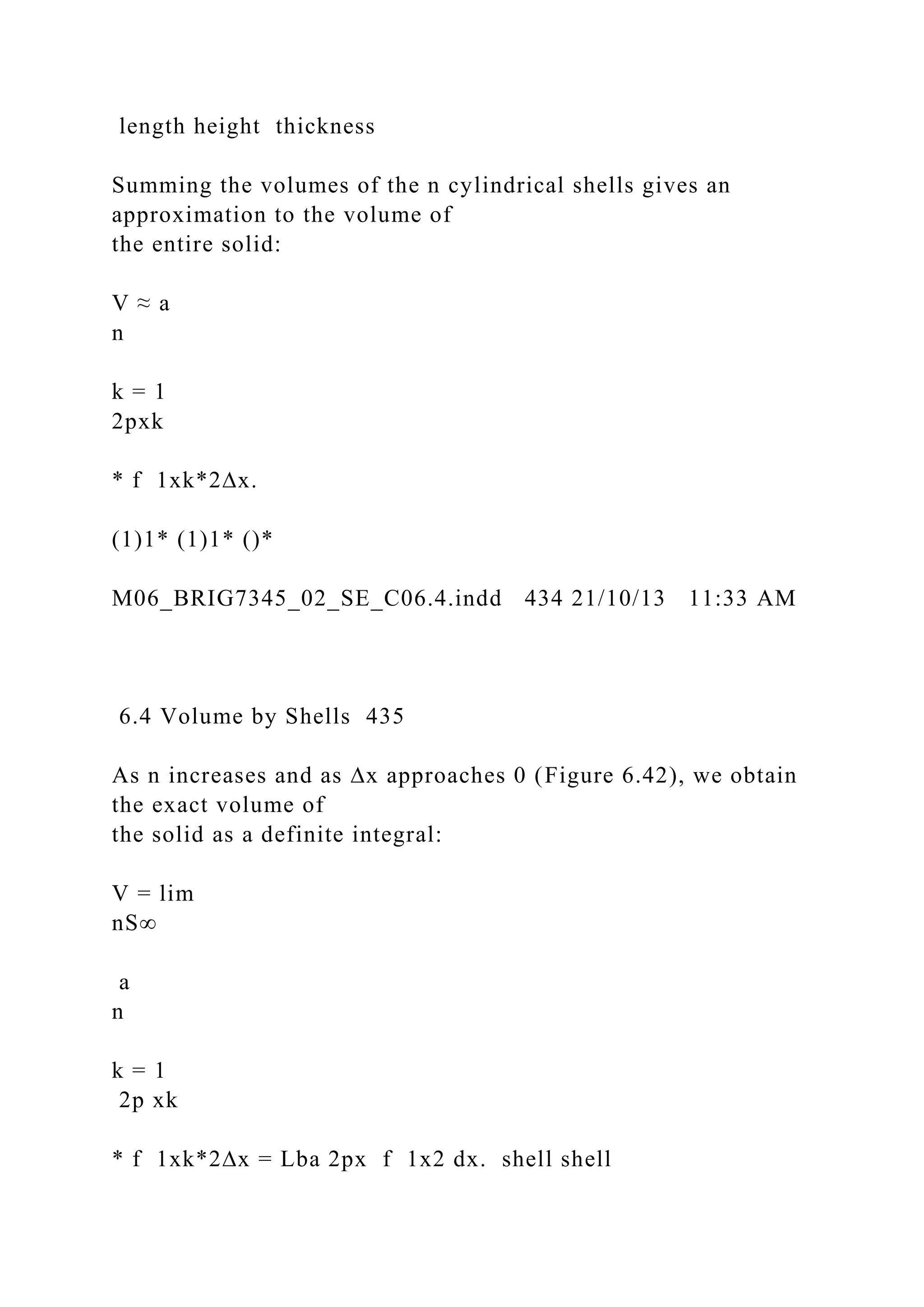 length height thickness
Summing the volumes of the n cylindrical shells gives an
approximation to the volume of
the entire solid:
V ≈ a
n
k = 1
2pxk
* f 1xk*2∆x.
(1)1* (1)1* ()*
M06_BRIG7345_02_SE_C06.4.indd 434 21/10/13 11:33 AM
6.4 Volume by Shells 435
As n increases and as ∆x approaches 0 (Figure 6.42), we obtain
the exact volume of
the solid as a definite integral:
V = lim
nS∞
a
n
k = 1
2p xk
* f 1xk*2∆x = Lba 2px f 1x2 dx. shell shell
 
