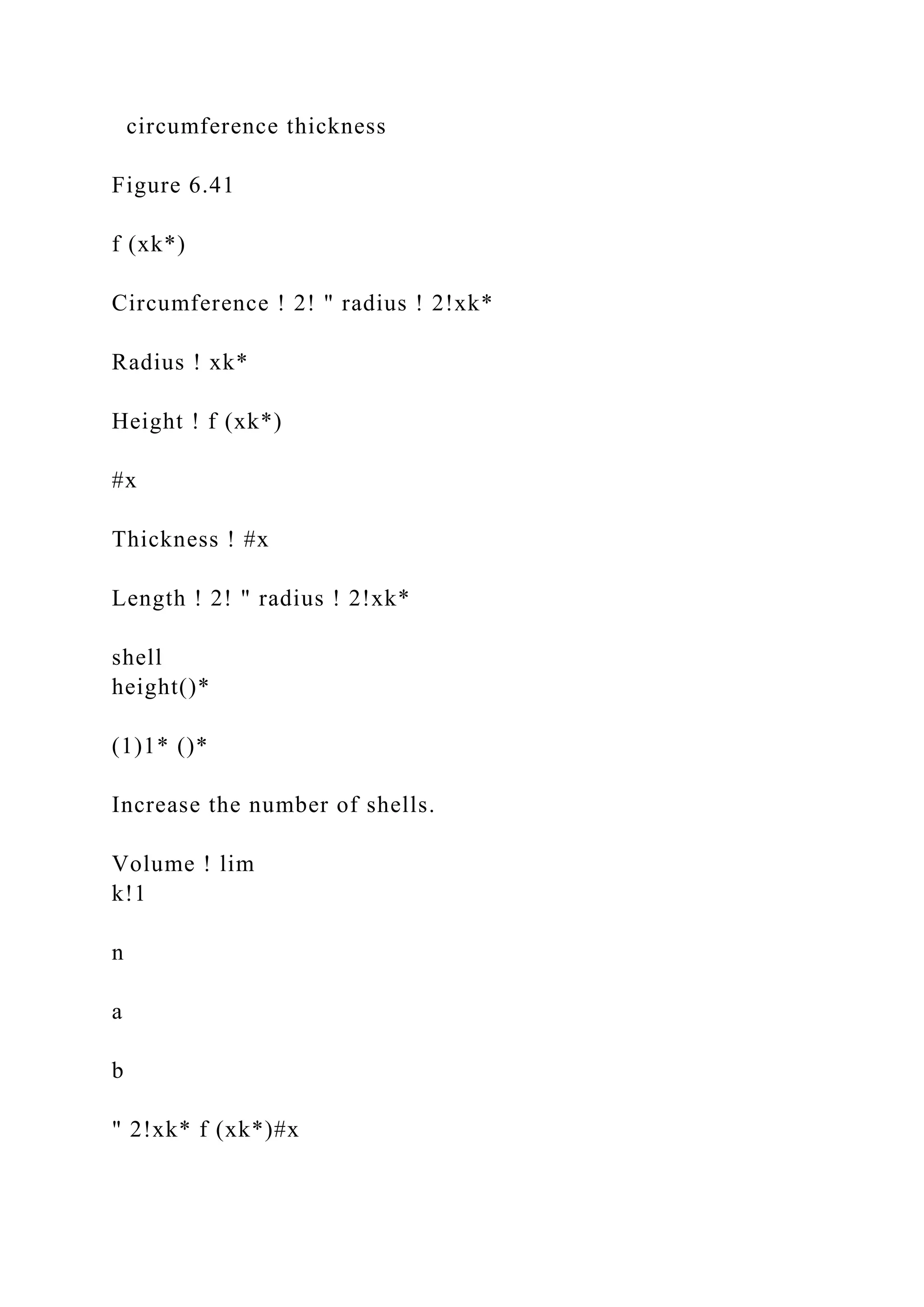 circumference thickness
Figure 6.41
f (xk*)
Circumference ! 2! " radius ! 2!xk*
Radius ! xk*
Height ! f (xk*)
#x
Thickness ! #x
Length ! 2! " radius ! 2!xk*
shell
height()*
(1)1* ()*
Increase the number of shells.
Volume ! lim
k!1
n
a
b
" 2!xk* f (xk*)#x
 