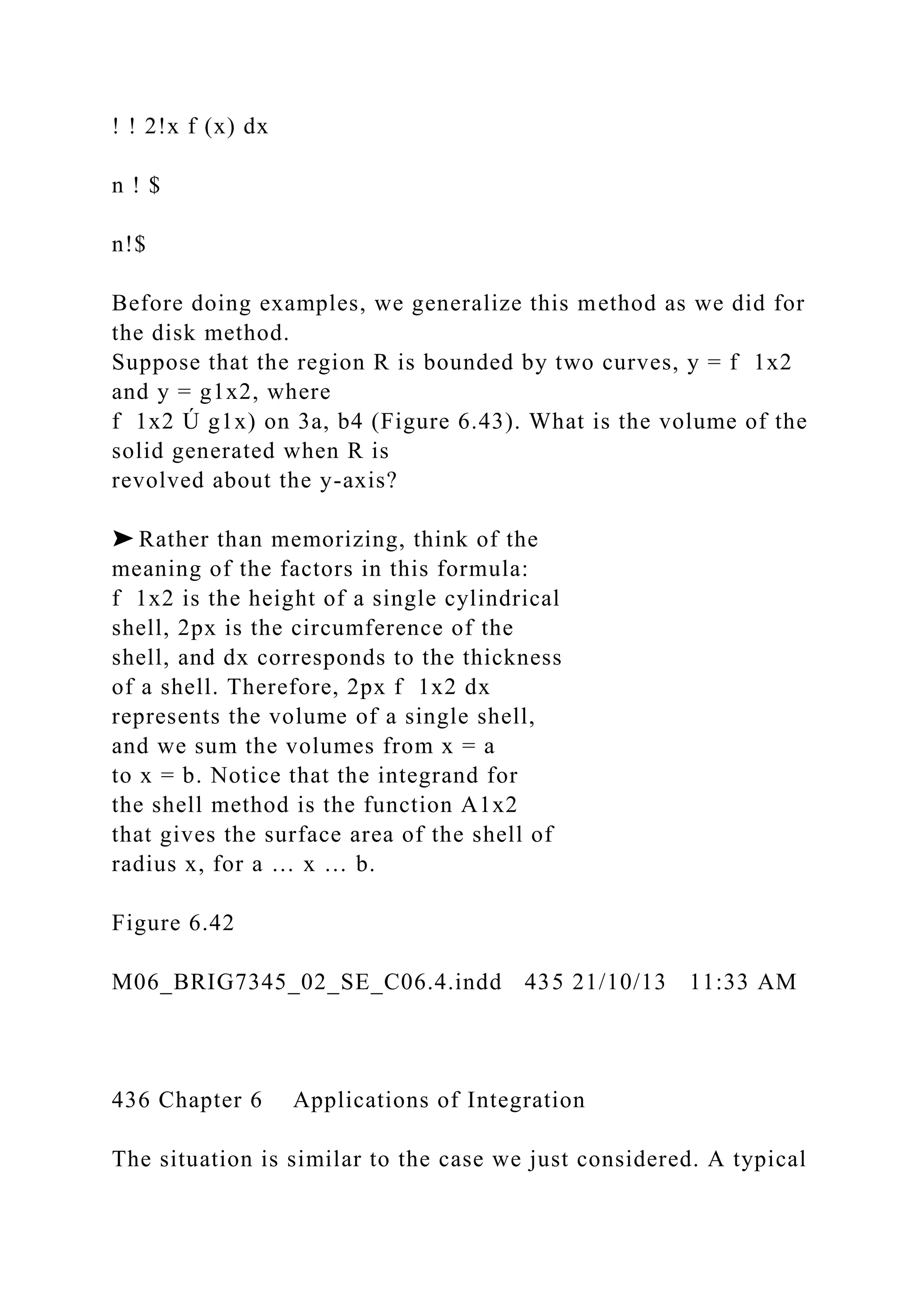 ! ! 2!x f (x) dx
n ! $
n!$
Before doing examples, we generalize this method as we did for
the disk method.
Suppose that the region R is bounded by two curves, y = f 1x2
and y = g1x2, where
f 1x2 Ú g1x) on 3a, b4 (Figure 6.43). What is the volume of the
solid generated when R is
revolved about the y-axis?
➤ Rather than memorizing, think of the
meaning of the factors in this formula:
f 1x2 is the height of a single cylindrical
shell, 2px is the circumference of the
shell, and dx corresponds to the thickness
of a shell. Therefore, 2px f 1x2 dx
represents the volume of a single shell,
and we sum the volumes from x = a
to x = b. Notice that the integrand for
the shell method is the function A1x2
that gives the surface area of the shell of
radius x, for a … x … b.
Figure 6.42
M06_BRIG7345_02_SE_C06.4.indd 435 21/10/13 11:33 AM
436 Chapter 6 Applications of Integration
The situation is similar to the case we just considered. A typical
 