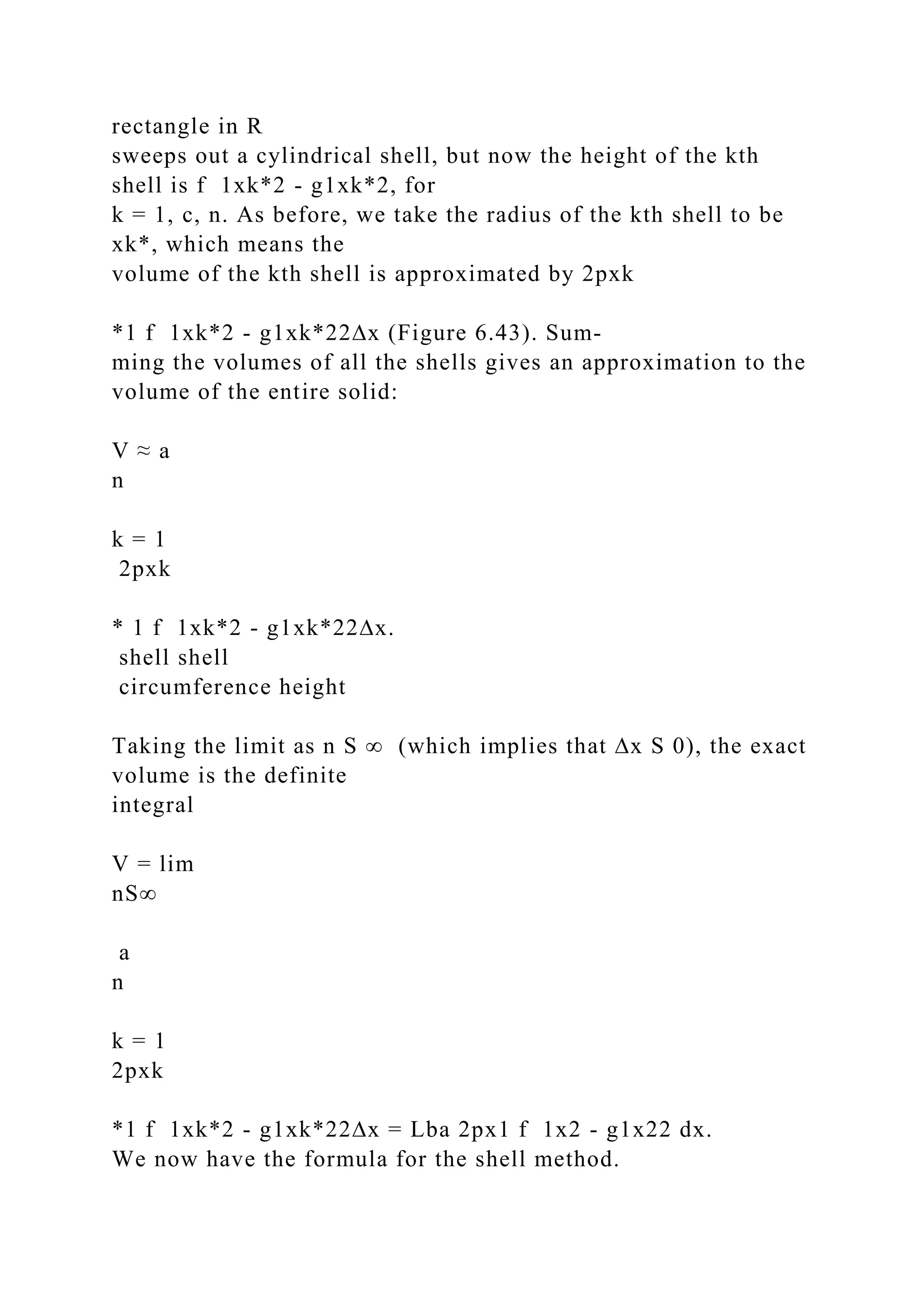 rectangle in R
sweeps out a cylindrical shell, but now the height of the kth
shell is f 1xk*2 - g1xk*2, for
k = 1, c, n. As before, we take the radius of the kth shell to be
xk*, which means the
volume of the kth shell is approximated by 2pxk
*1 f 1xk*2 - g1xk*22∆x (Figure 6.43). Sum-
ming the volumes of all the shells gives an approximation to the
volume of the entire solid:
V ≈ a
n
k = 1
2pxk
* 1 f 1xk*2 - g1xk*22∆x.
shell shell
circumference height
Taking the limit as n S ∞ (which implies that ∆x S 0), the exact
volume is the definite
integral
V = lim
nS∞
a
n
k = 1
2pxk
*1 f 1xk*2 - g1xk*22∆x = Lba 2px1 f 1x2 - g1x22 dx.
We now have the formula for the shell method.
 