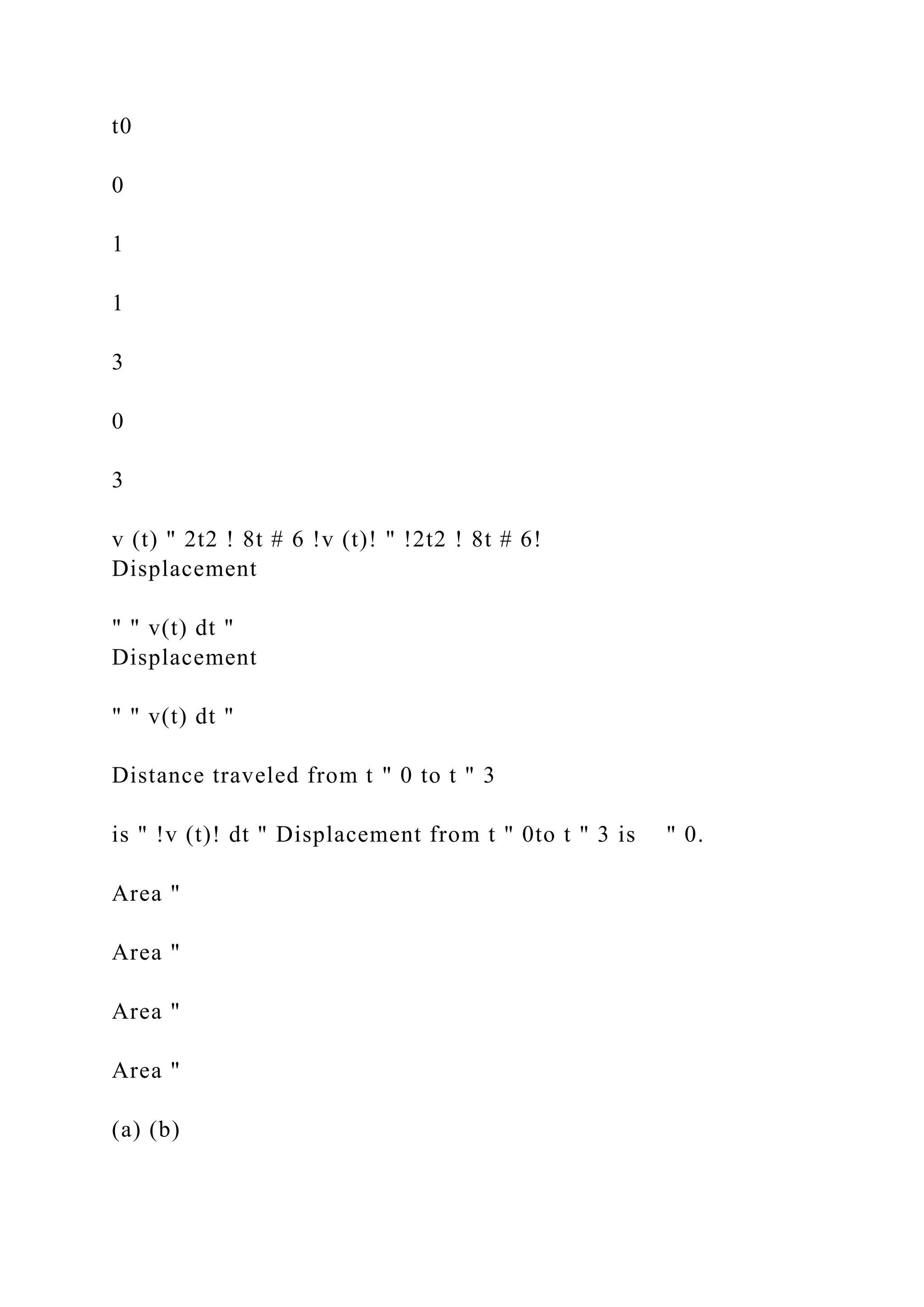 t0
0
1
1
3
0
3
v (t) " 2t2 ! 8t # 6 !v (t)! " !2t2 ! 8t # 6!
Displacement
" " v(t) dt "
Displacement
" " v(t) dt "
Distance traveled from t " 0 to t " 3
is " !v (t)! dt " Displacement from t " 0to t " 3 is " 0.
Area "
Area "
Area "
Area "
(a) (b)
 