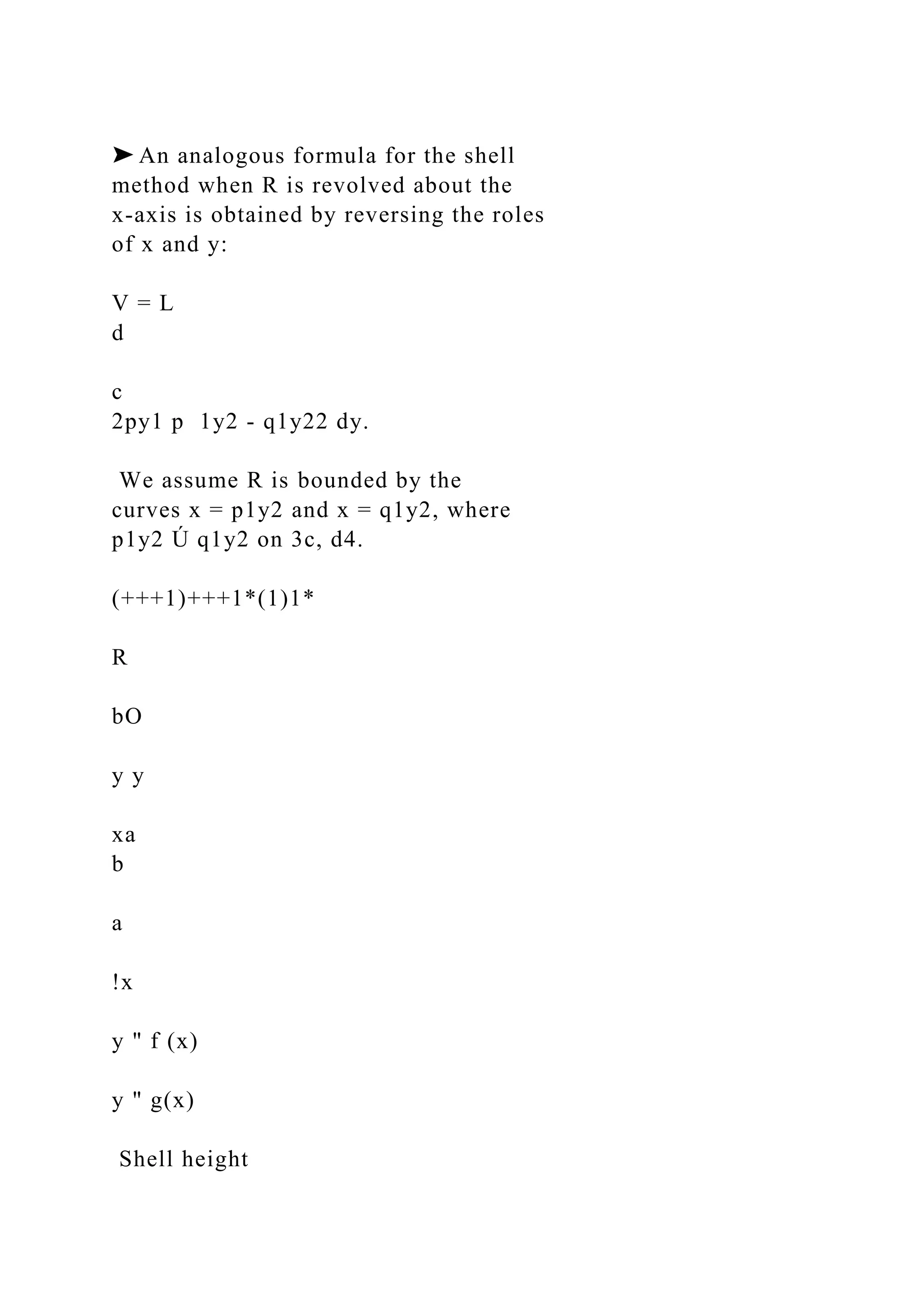 ➤ An analogous formula for the shell
method when R is revolved about the
x-axis is obtained by reversing the roles
of x and y:
V = L
d
c
2py1 p 1y2 - q1y22 dy.
We assume R is bounded by the
curves x = p1y2 and x = q1y2, where
p1y2 Ú q1y2 on 3c, d4.
(+++1)+++1*(1)1*
R
bO
y y
xa
b
a
!x
y " f (x)
y " g(x)
Shell height
 