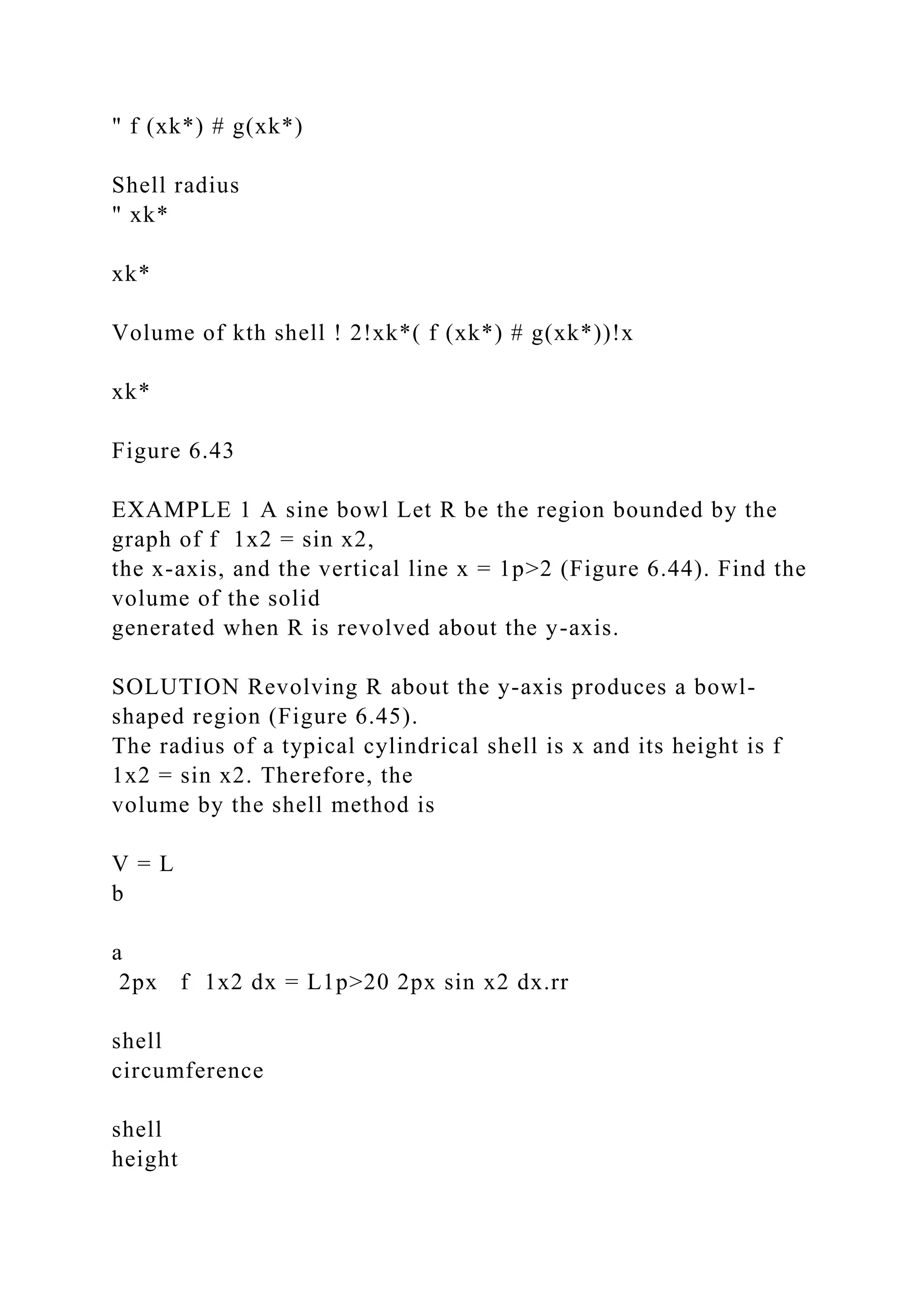 " f (xk*) # g(xk*)
Shell radius
" xk*
xk*
Volume of kth shell ! 2!xk*( f (xk*) # g(xk*))!x
xk*
Figure 6.43
EXAMPLE 1 A sine bowl Let R be the region bounded by the
graph of f 1x2 = sin x2,
the x-axis, and the vertical line x = 1p>2 (Figure 6.44). Find the
volume of the solid
generated when R is revolved about the y-axis.
SOLUTION Revolving R about the y-axis produces a bowl-
shaped region (Figure 6.45).
The radius of a typical cylindrical shell is x and its height is f
1x2 = sin x2. Therefore, the
volume by the shell method is
V = L
b
a
2px f 1x2 dx = L1p>20 2px sin x2 dx.rr
shell
circumference
shell
height
 