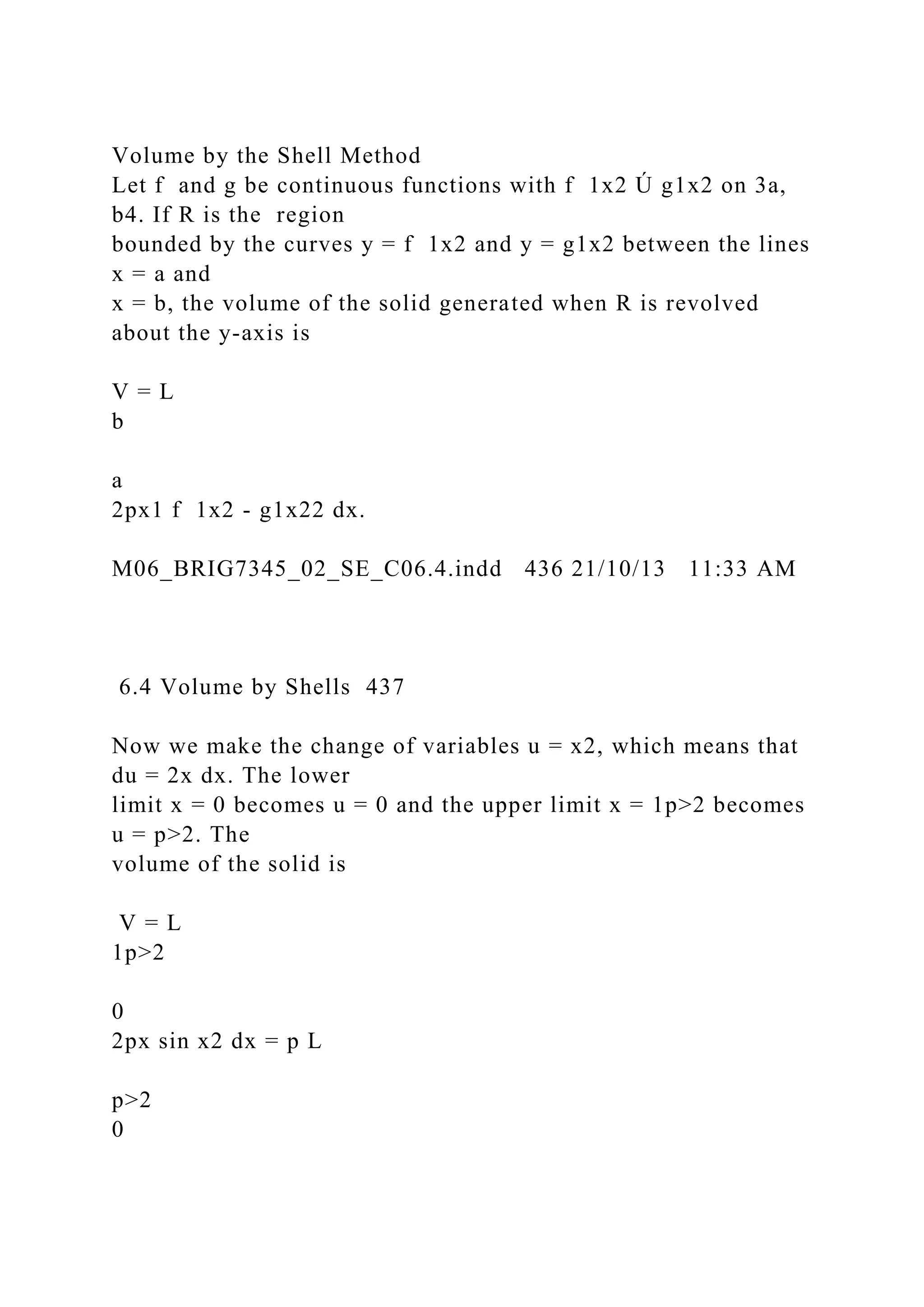 Volume by the Shell Method
Let f and g be continuous functions with f 1x2 Ú g1x2 on 3a,
b4. If R is the region
bounded by the curves y = f 1x2 and y = g1x2 between the lines
x = a and
x = b, the volume of the solid generated when R is revolved
about the y-axis is
V = L
b
a
2px1 f 1x2 - g1x22 dx.
M06_BRIG7345_02_SE_C06.4.indd 436 21/10/13 11:33 AM
6.4 Volume by Shells 437
Now we make the change of variables u = x2, which means that
du = 2x dx. The lower
limit x = 0 becomes u = 0 and the upper limit x = 1p>2 becomes
u = p>2. The
volume of the solid is
V = L
1p>2
0
2px sin x2 dx = p L
p>2
0
 