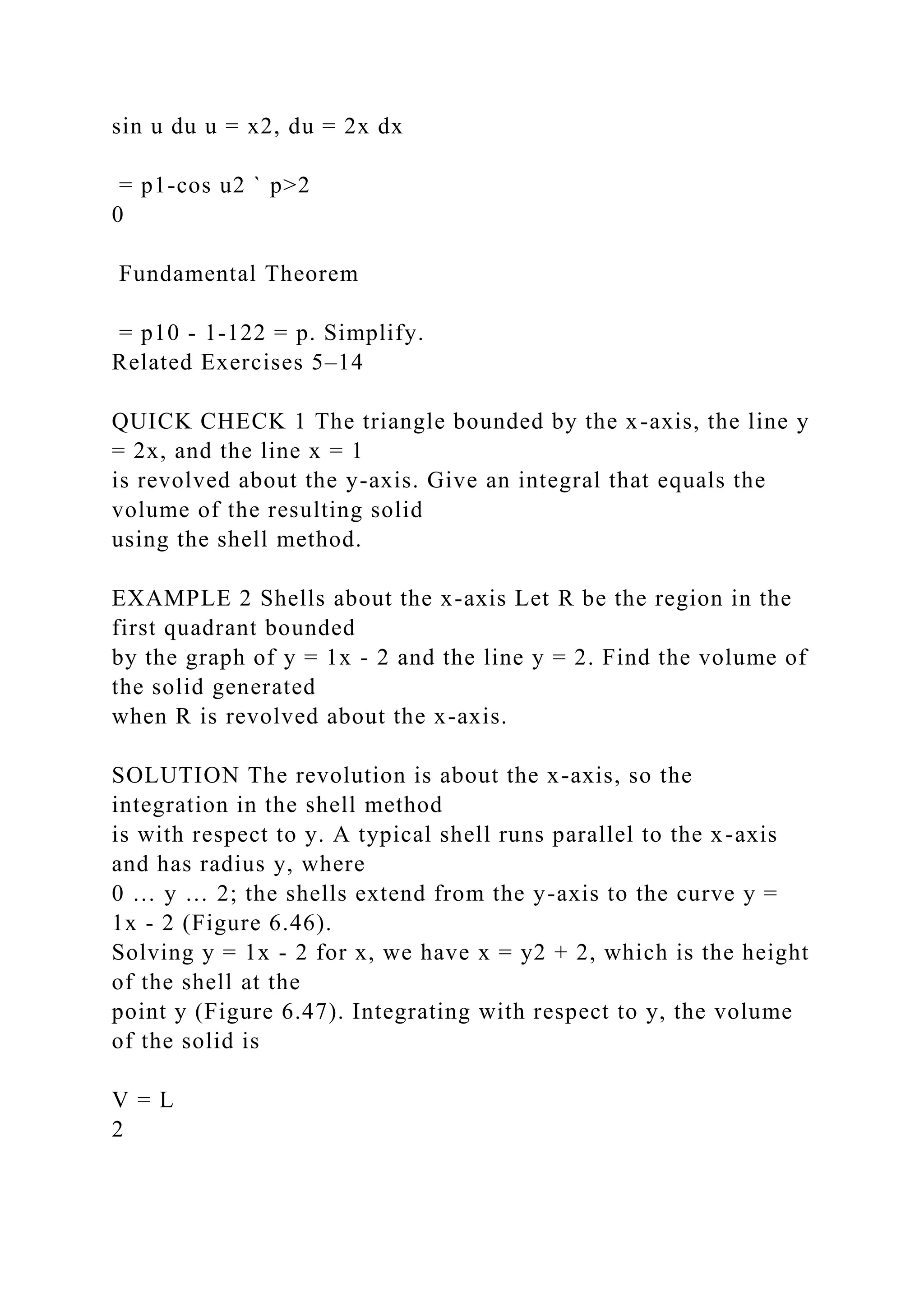 sin u du u = x2, du = 2x dx
= p1-cos u2 ` p>2
0
Fundamental Theorem
= p10 - 1-122 = p. Simplify.
Related Exercises 5–14
QUICK CHECK 1 The triangle bounded by the x-axis, the line y
= 2x, and the line x = 1
is revolved about the y-axis. Give an integral that equals the
volume of the resulting solid
using the shell method.
EXAMPLE 2 Shells about the x-axis Let R be the region in the
first quadrant bounded
by the graph of y = 1x - 2 and the line y = 2. Find the volume of
the solid generated
when R is revolved about the x-axis.
SOLUTION The revolution is about the x-axis, so the
integration in the shell method
is with respect to y. A typical shell runs parallel to the x-axis
and has radius y, where
0 … y … 2; the shells extend from the y-axis to the curve y =
1x - 2 (Figure 6.46).
Solving y = 1x - 2 for x, we have x = y2 + 2, which is the height
of the shell at the
point y (Figure 6.47). Integrating with respect to y, the volume
of the solid is
V = L
2
 