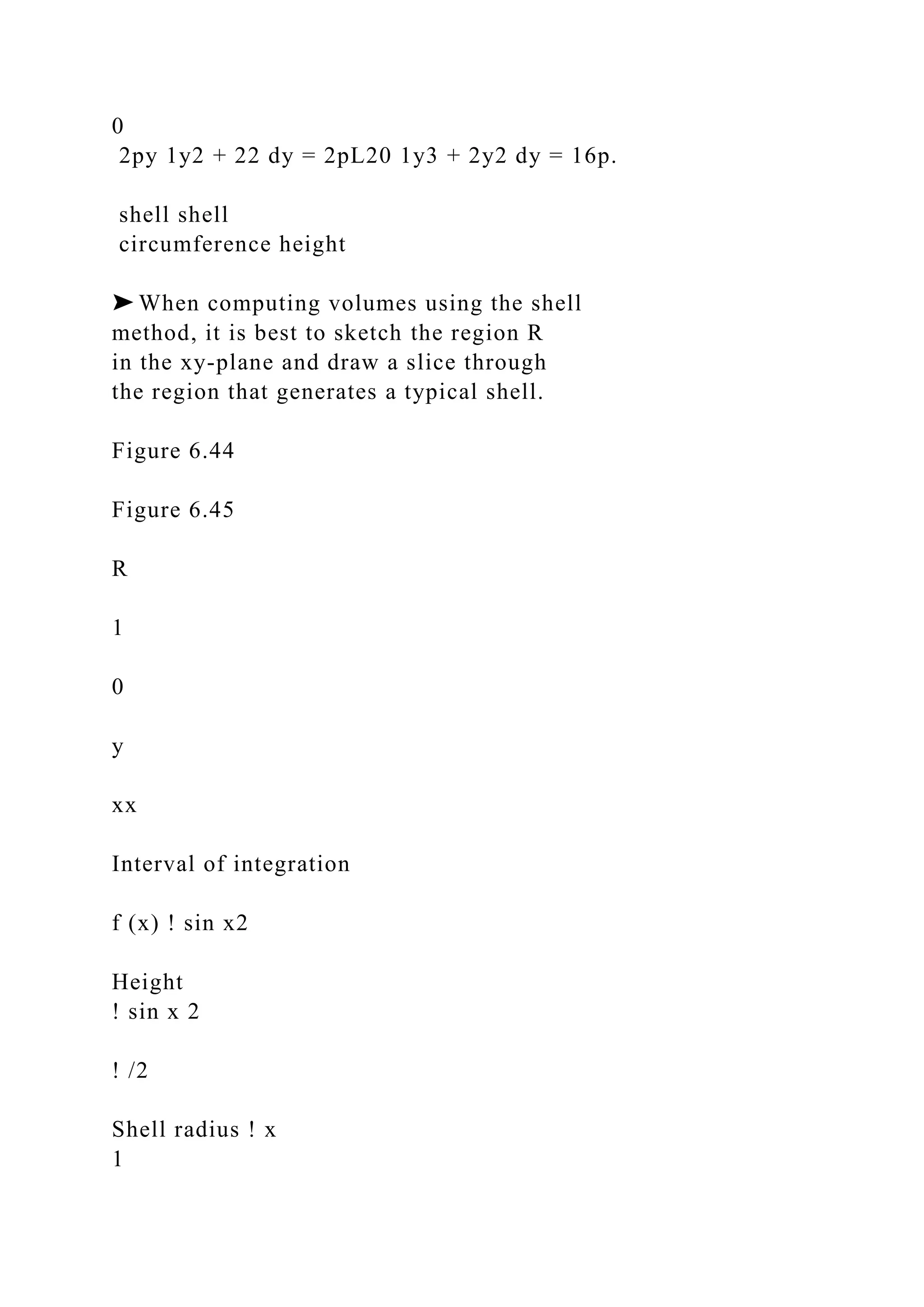 0
2py 1y2 + 22 dy = 2pL20 1y3 + 2y2 dy = 16p.
shell shell
circumference height
➤ When computing volumes using the shell
method, it is best to sketch the region R
in the xy-plane and draw a slice through
the region that generates a typical shell.
Figure 6.44
Figure 6.45
R
1
0
y
xx
Interval of integration
f (x) ! sin x2
Height
! sin x 2
! /2
Shell radius ! x
1
 