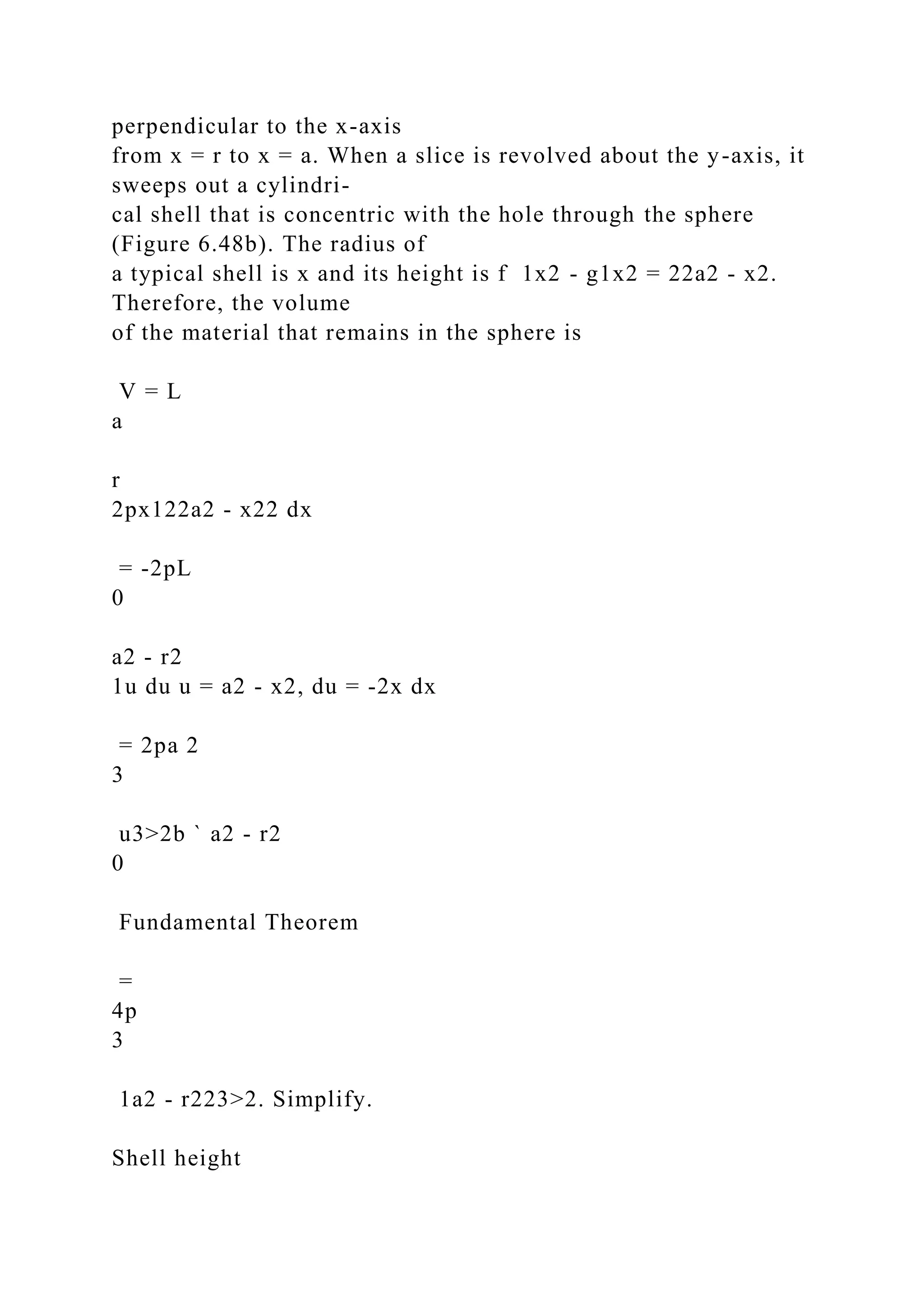 perpendicular to the x-axis
from x = r to x = a. When a slice is revolved about the y-axis, it
sweeps out a cylindri-
cal shell that is concentric with the hole through the sphere
(Figure 6.48b). The radius of
a typical shell is x and its height is f 1x2 - g1x2 = 22a2 - x2.
Therefore, the volume
of the material that remains in the sphere is
V = L
a
r
2px122a2 - x22 dx
= -2pL
0
a2 - r2
1u du u = a2 - x2, du = -2x dx
= 2pa 2
3
u3>2b ` a2 - r2
0
Fundamental Theorem
=
4p
3
1a2 - r223>2. Simplify.
Shell height
 