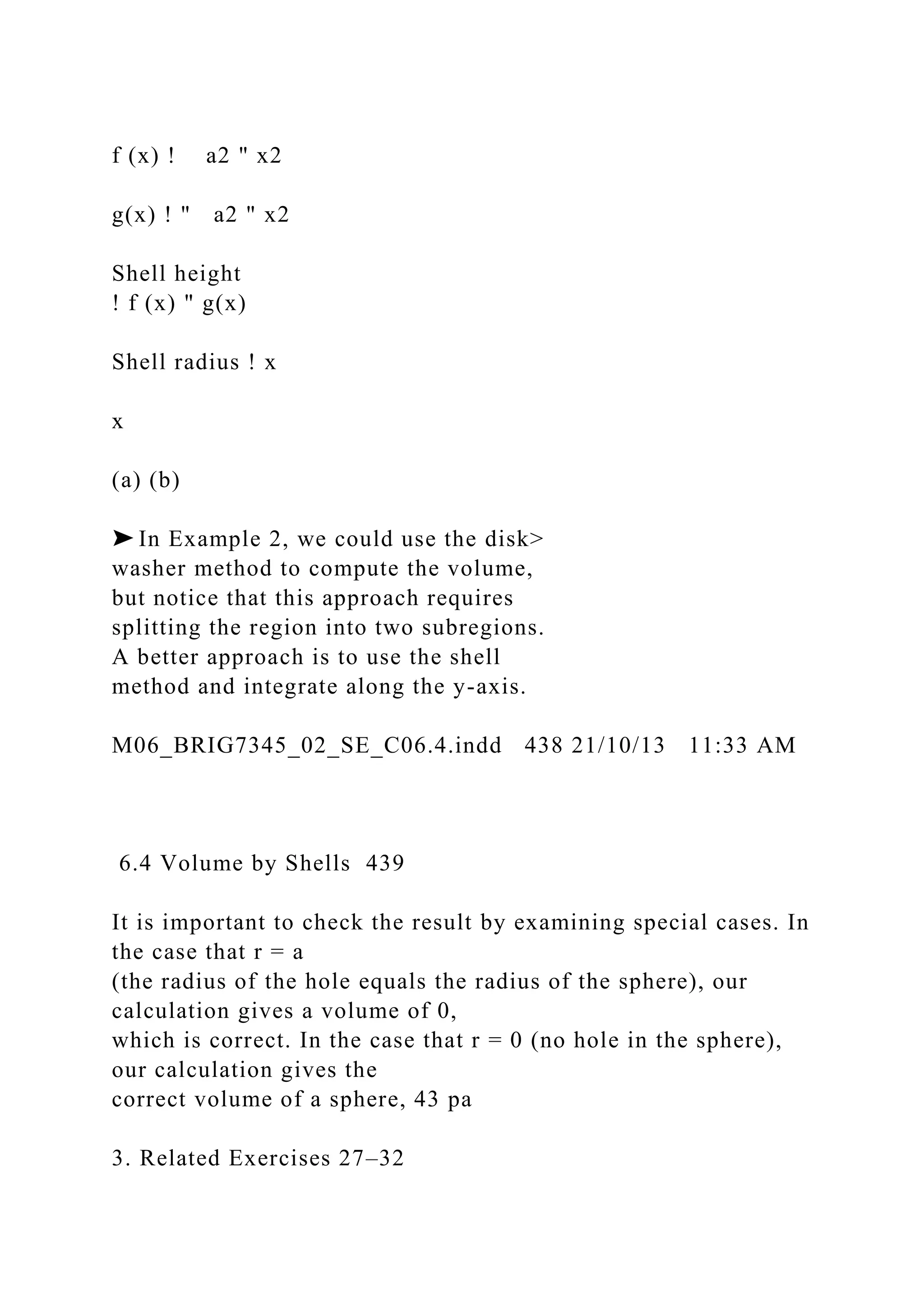 f (x) ! a2 " x2
g(x) ! " a2 " x2
Shell height
! f (x) " g(x)
Shell radius ! x
x
(a) (b)
➤ In Example 2, we could use the disk>
washer method to compute the volume,
but notice that this approach requires
splitting the region into two subregions.
A better approach is to use the shell
method and integrate along the y-axis.
M06_BRIG7345_02_SE_C06.4.indd 438 21/10/13 11:33 AM
6.4 Volume by Shells 439
It is important to check the result by examining special cases. In
the case that r = a
(the radius of the hole equals the radius of the sphere), our
calculation gives a volume of 0,
which is correct. In the case that r = 0 (no hole in the sphere),
our calculation gives the
correct volume of a sphere, 43 pa
3. Related Exercises 27–32
 