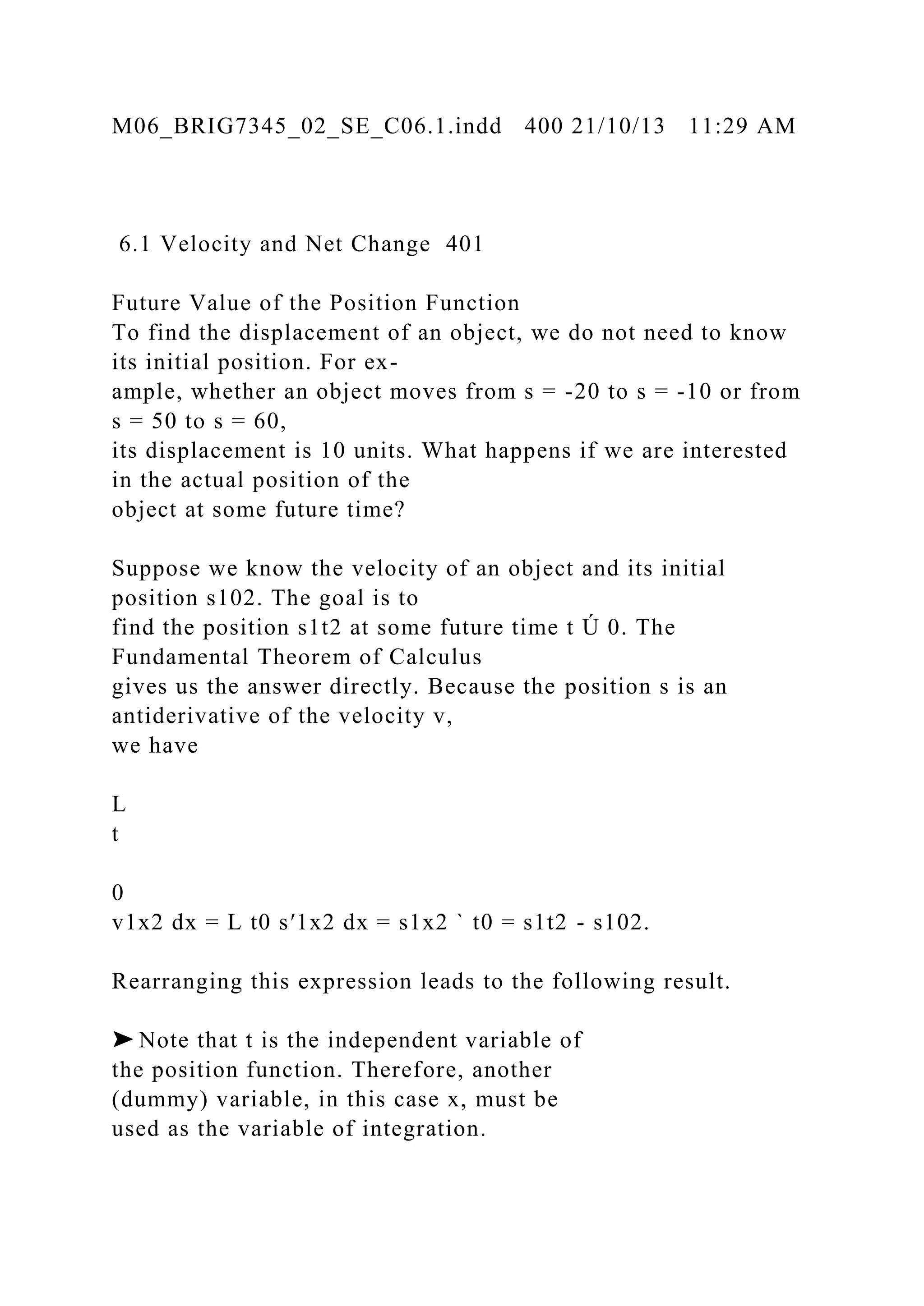 M06_BRIG7345_02_SE_C06.1.indd 400 21/10/13 11:29 AM
6.1 Velocity and Net Change 401
Future Value of the Position Function
To find the displacement of an object, we do not need to know
its initial position. For ex-
ample, whether an object moves from s = -20 to s = -10 or from
s = 50 to s = 60,
its displacement is 10 units. What happens if we are interested
in the actual position of the
object at some future time?
Suppose we know the velocity of an object and its initial
position s102. The goal is to
find the position s1t2 at some future time t Ú 0. The
Fundamental Theorem of Calculus
gives us the answer directly. Because the position s is an
antiderivative of the velocity v,
we have
L
t
0
v1x2 dx = L t0 s′1x2 dx = s1x2 ` t0 = s1t2 - s102.
Rearranging this expression leads to the following result.
➤ Note that t is the independent variable of
the position function. Therefore, another
(dummy) variable, in this case x, must be
used as the variable of integration.
 