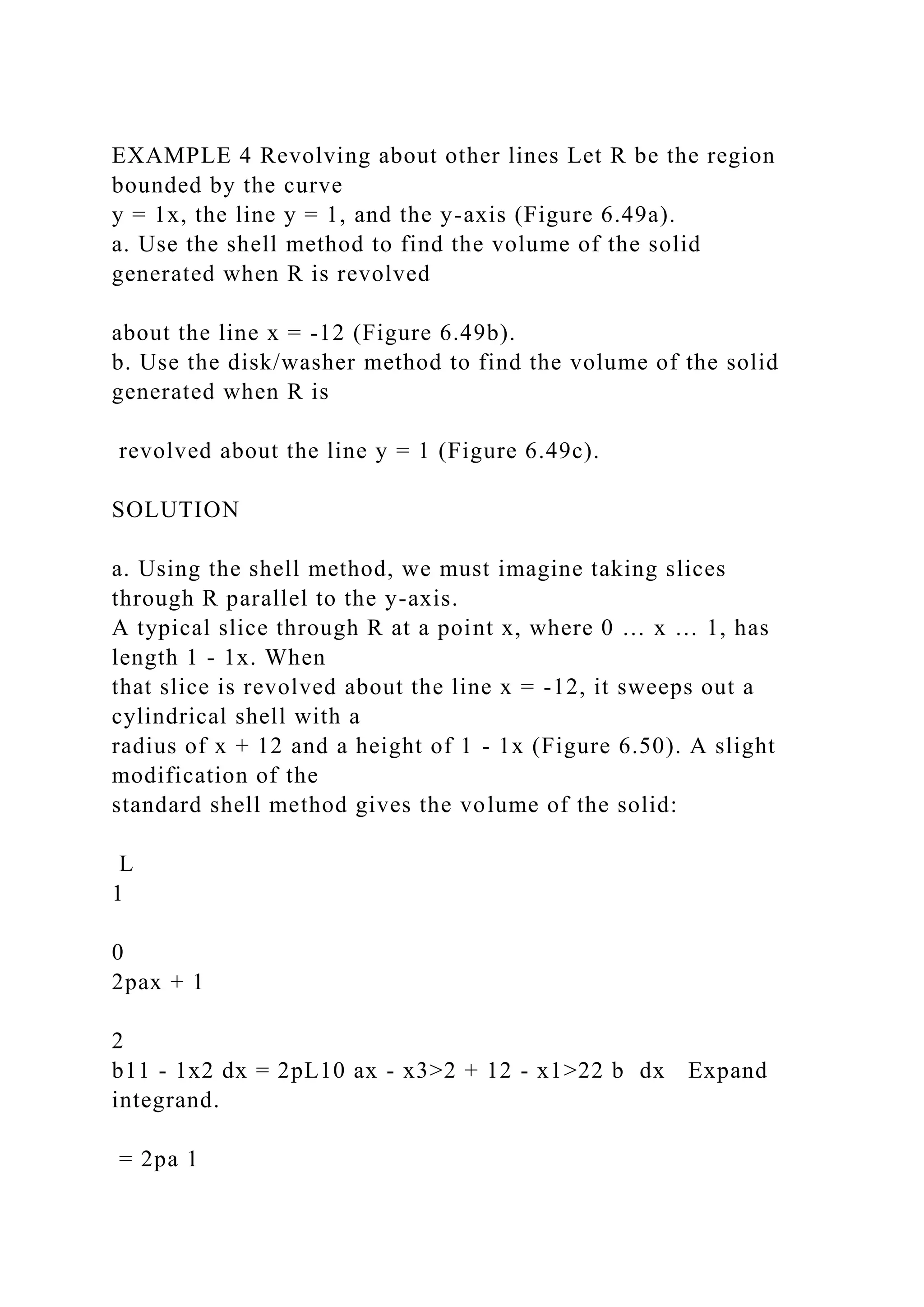 EXAMPLE 4 Revolving about other lines Let R be the region
bounded by the curve
y = 1x, the line y = 1, and the y-axis (Figure 6.49a).
a. Use the shell method to find the volume of the solid
generated when R is revolved
about the line x = -12 (Figure 6.49b).
b. Use the disk/washer method to find the volume of the solid
generated when R is
revolved about the line y = 1 (Figure 6.49c).
SOLUTION
a. Using the shell method, we must imagine taking slices
through R parallel to the y-axis.
A typical slice through R at a point x, where 0 … x … 1, has
length 1 - 1x. When
that slice is revolved about the line x = -12, it sweeps out a
cylindrical shell with a
radius of x + 12 and a height of 1 - 1x (Figure 6.50). A slight
modification of the
standard shell method gives the volume of the solid:
L
1
0
2pax + 1
2
b11 - 1x2 dx = 2pL10 ax - x3>2 + 12 - x1>22 b dx Expand
integrand.
= 2pa 1
 