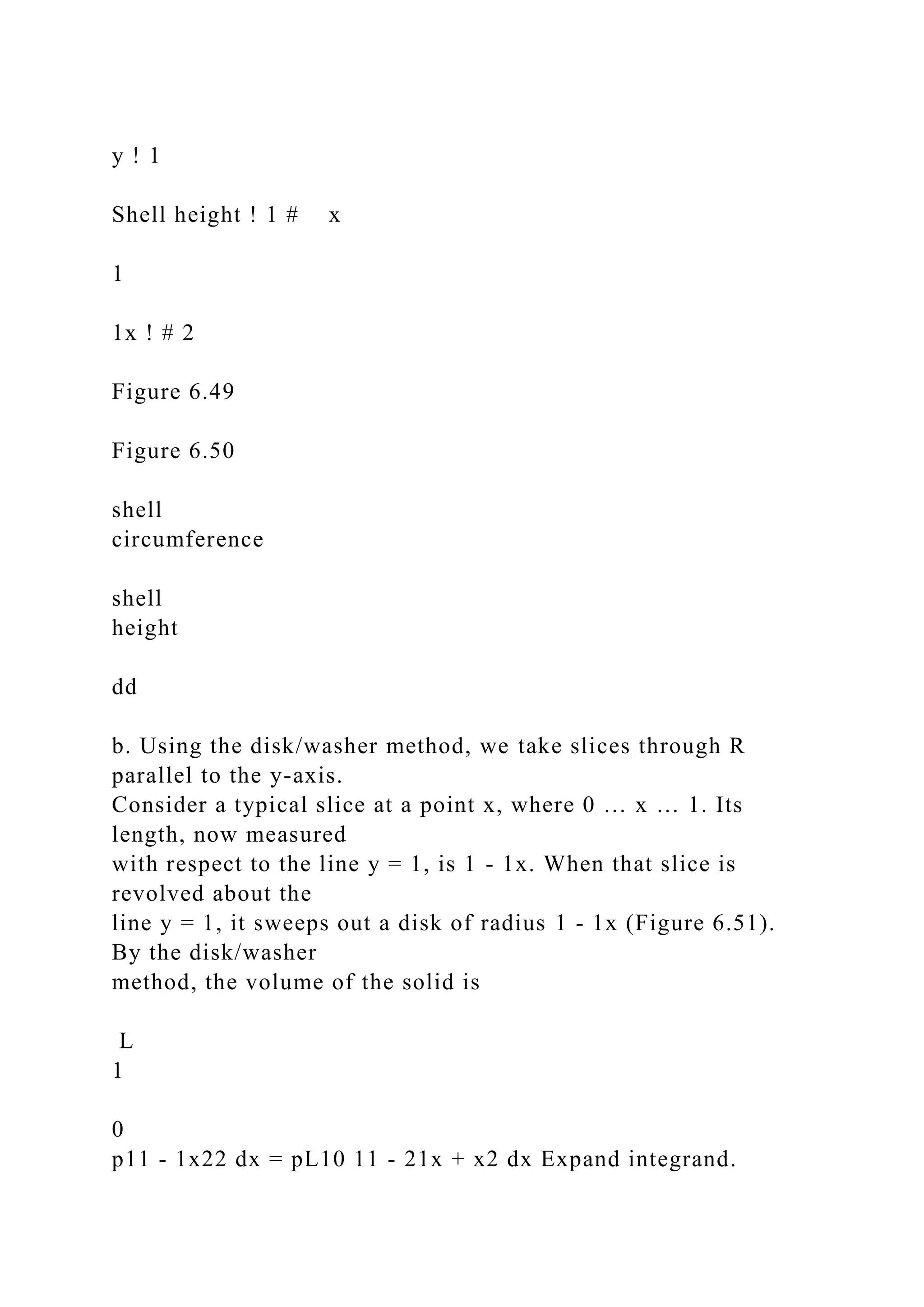 y ! 1
Shell height ! 1 # x
1
1x ! # 2
Figure 6.49
Figure 6.50
shell
circumference
shell
height
dd
b. Using the disk/washer method, we take slices through R
parallel to the y-axis.
Consider a typical slice at a point x, where 0 … x … 1. Its
length, now measured
with respect to the line y = 1, is 1 - 1x. When that slice is
revolved about the
line y = 1, it sweeps out a disk of radius 1 - 1x (Figure 6.51).
By the disk/washer
method, the volume of the solid is
L
1
0
p11 - 1x22 dx = pL10 11 - 21x + x2 dx Expand integrand.
 