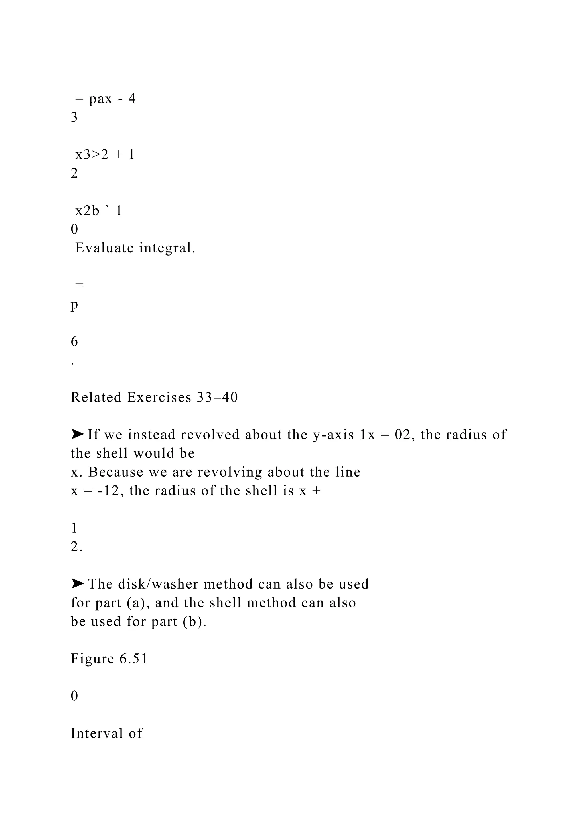 = pax - 4
3
x3>2 + 1
2
x2b ` 1
0
Evaluate integral.
=
p
6
.
Related Exercises 33–40
➤ If we instead revolved about the y-axis 1x = 02, the radius of
the shell would be
x. Because we are revolving about the line
x = -12, the radius of the shell is x +
1
2.
➤ The disk/washer method can also be used
for part (a), and the shell method can also
be used for part (b).
Figure 6.51
0
Interval of
 