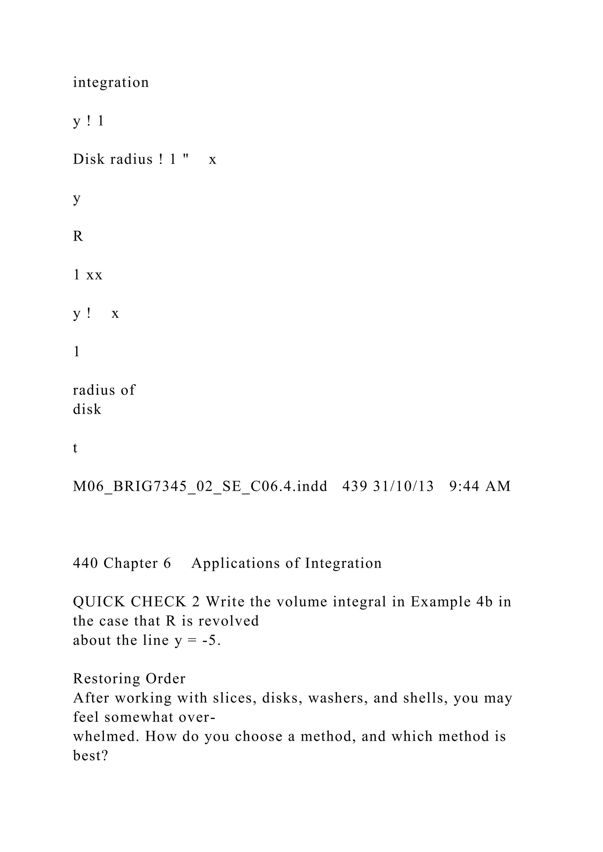 integration
y ! 1
Disk radius ! 1 " x
y
R
1 xx
y ! x
1
radius of
disk
t
M06_BRIG7345_02_SE_C06.4.indd 439 31/10/13 9:44 AM
440 Chapter 6 Applications of Integration
QUICK CHECK 2 Write the volume integral in Example 4b in
the case that R is revolved
about the line y = -5.
Restoring Order
After working with slices, disks, washers, and shells, you may
feel somewhat over-
whelmed. How do you choose a method, and which method is
best?
 