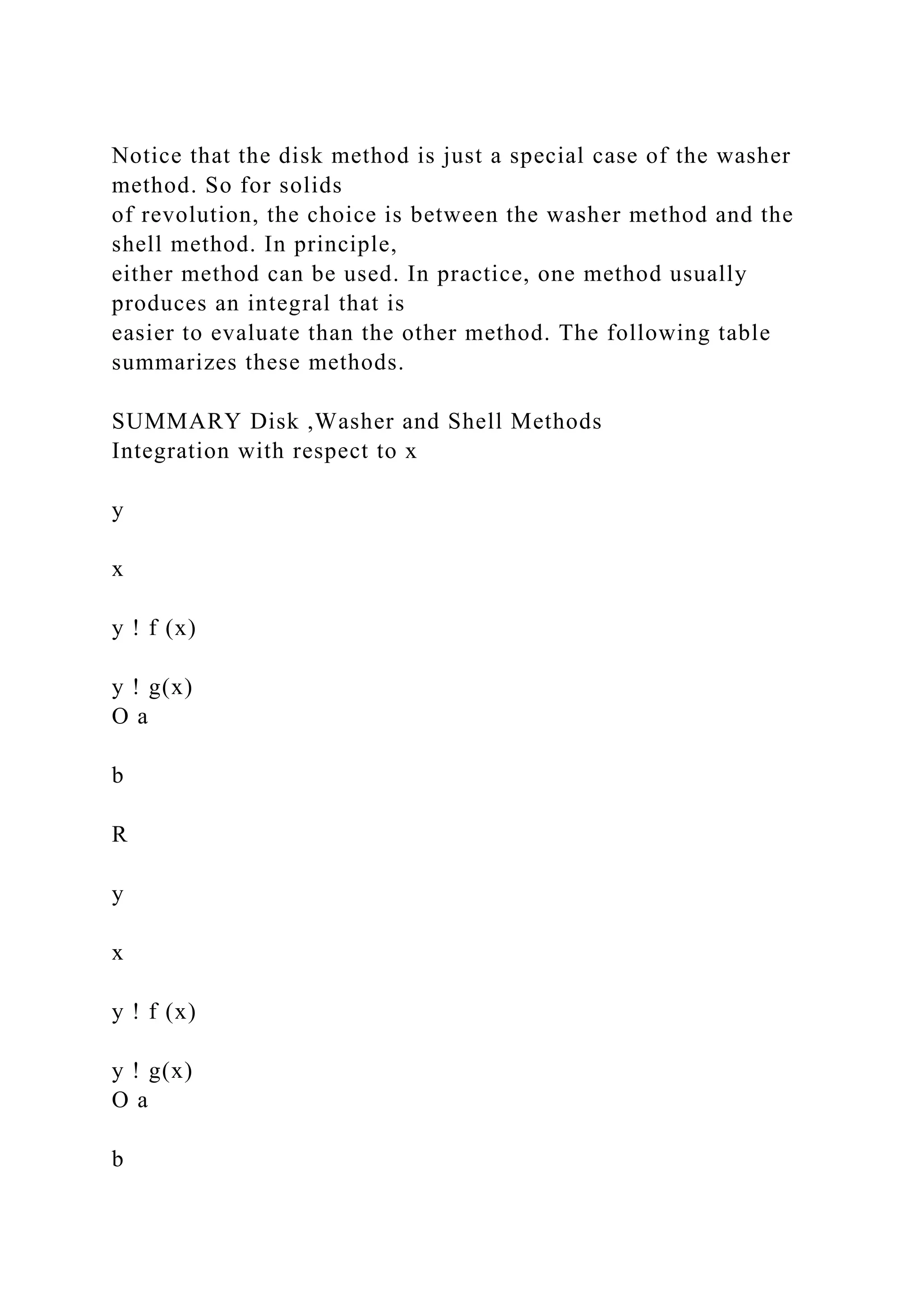 Notice that the disk method is just a special case of the washer
method. So for solids
of revolution, the choice is between the washer method and the
shell method. In principle,
either method can be used. In practice, one method usually
produces an integral that is
easier to evaluate than the other method. The following table
summarizes these methods.
SUMMARY Disk ,Washer and Shell Methods
Integration with respect to x
y
x
y ! f (x)
y ! g(x)
O a
b
R
y
x
y ! f (x)
y ! g(x)
O a
b
 