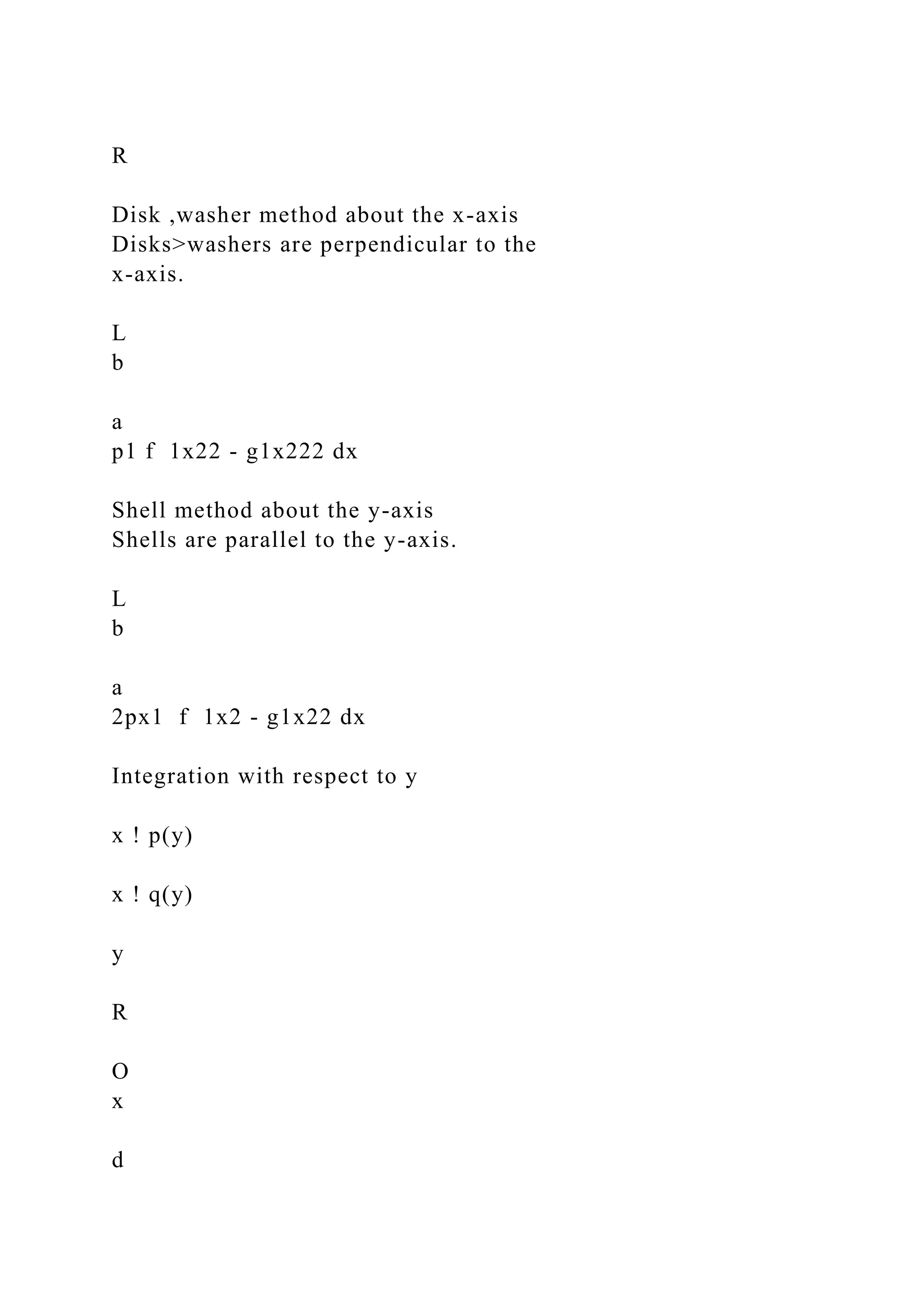 R
Disk ,washer method about the x-axis
Disks>washers are perpendicular to the
x-axis.
L
b
a
p1 f 1x22 - g1x222 dx
Shell method about the y-axis
Shells are parallel to the y-axis.
L
b
a
2px1 f 1x2 - g1x22 dx
Integration with respect to y
x ! p(y)
x ! q(y)
y
R
O
x
d
 