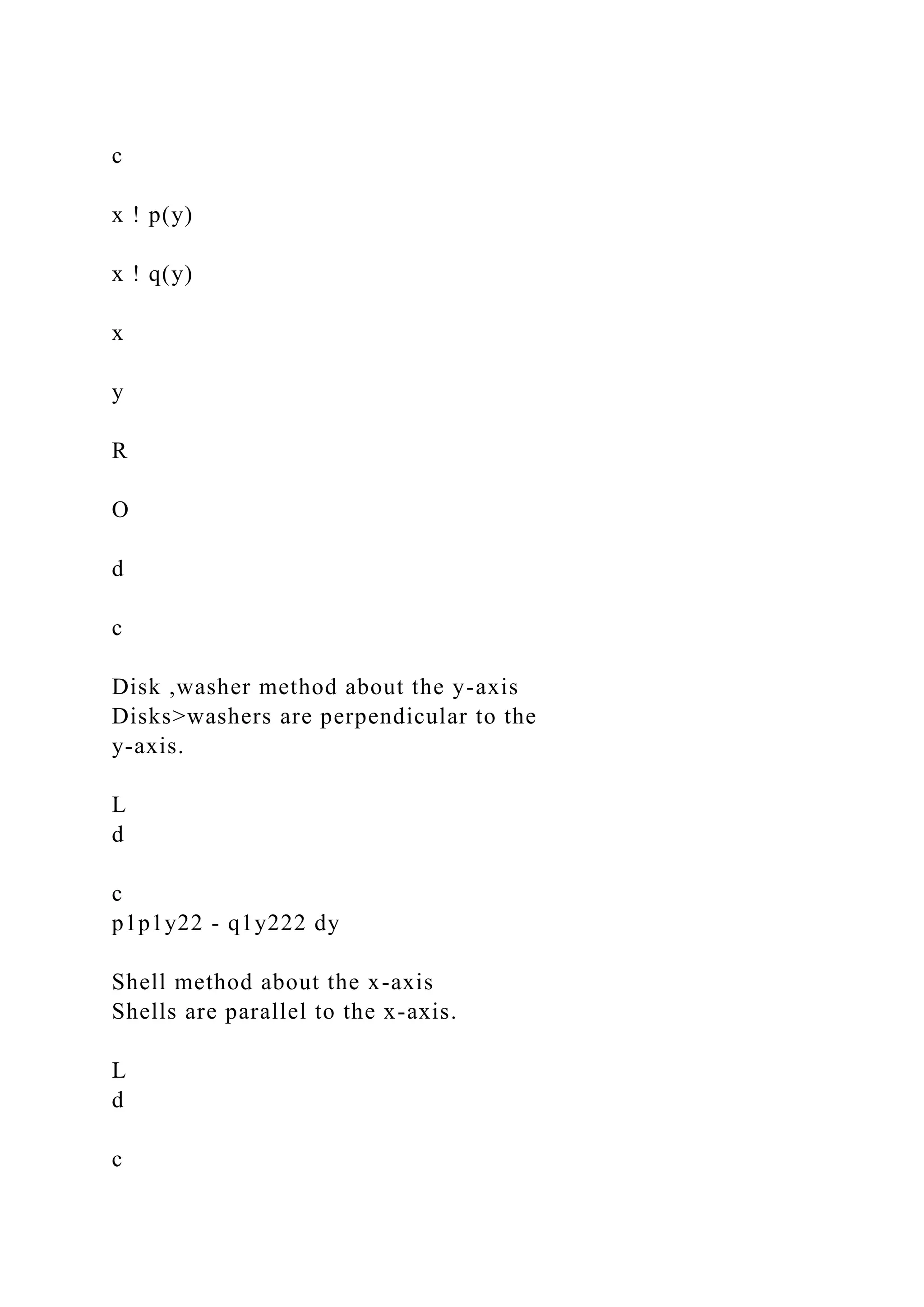 c
x ! p(y)
x ! q(y)
x
y
R
O
d
c
Disk ,washer method about the y-axis
Disks>washers are perpendicular to the
y-axis.
L
d
c
p1p1y22 - q1y222 dy
Shell method about the x-axis
Shells are parallel to the x-axis.
L
d
c
 