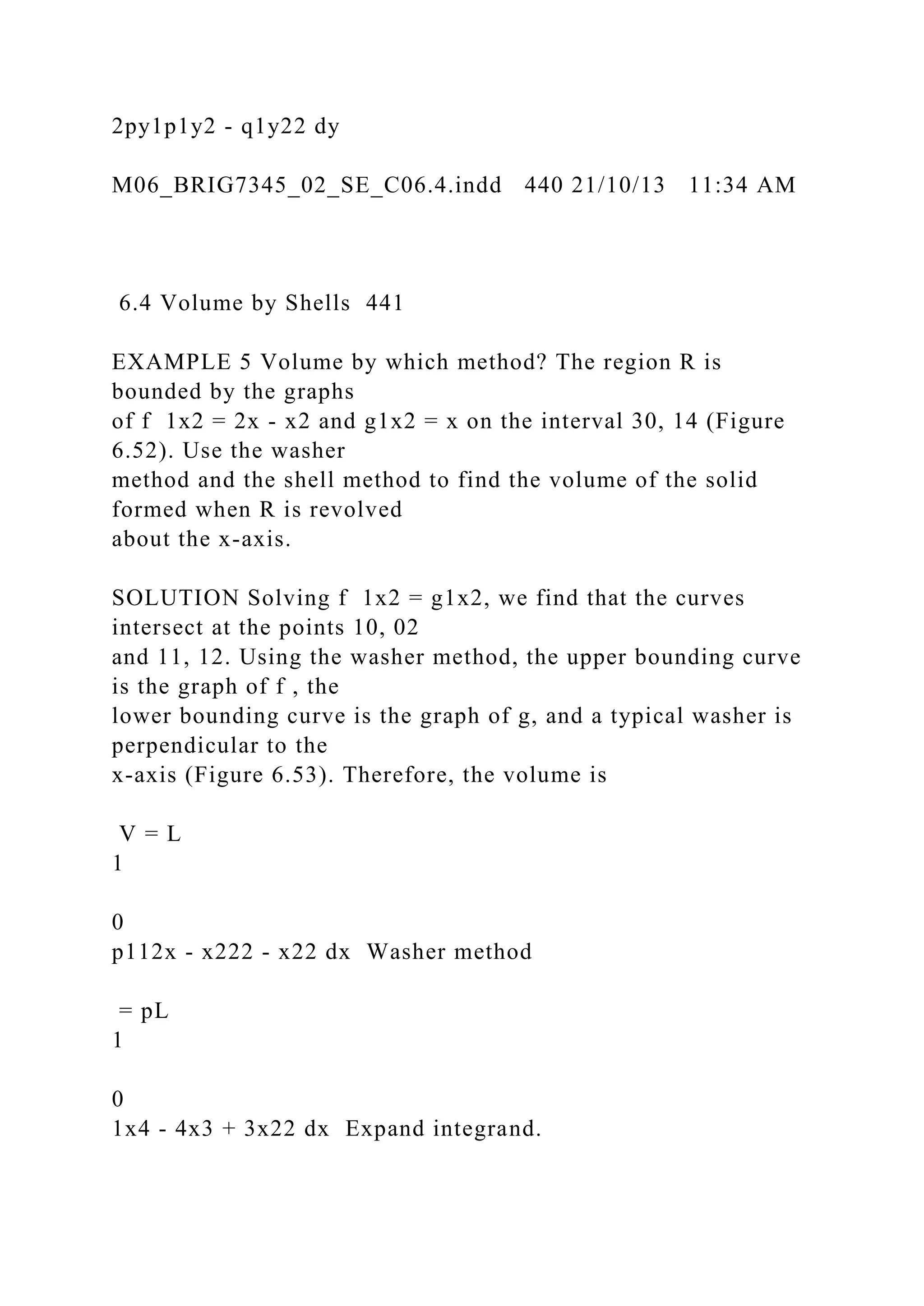 2py1p1y2 - q1y22 dy
M06_BRIG7345_02_SE_C06.4.indd 440 21/10/13 11:34 AM
6.4 Volume by Shells 441
EXAMPLE 5 Volume by which method? The region R is
bounded by the graphs
of f 1x2 = 2x - x2 and g1x2 = x on the interval 30, 14 (Figure
6.52). Use the washer
method and the shell method to find the volume of the solid
formed when R is revolved
about the x-axis.
SOLUTION Solving f 1x2 = g1x2, we find that the curves
intersect at the points 10, 02
and 11, 12. Using the washer method, the upper bounding curve
is the graph of f , the
lower bounding curve is the graph of g, and a typical washer is
perpendicular to the
x-axis (Figure 6.53). Therefore, the volume is
V = L
1
0
p112x - x222 - x22 dx Washer method
= pL
1
0
1x4 - 4x3 + 3x22 dx Expand integrand.
 