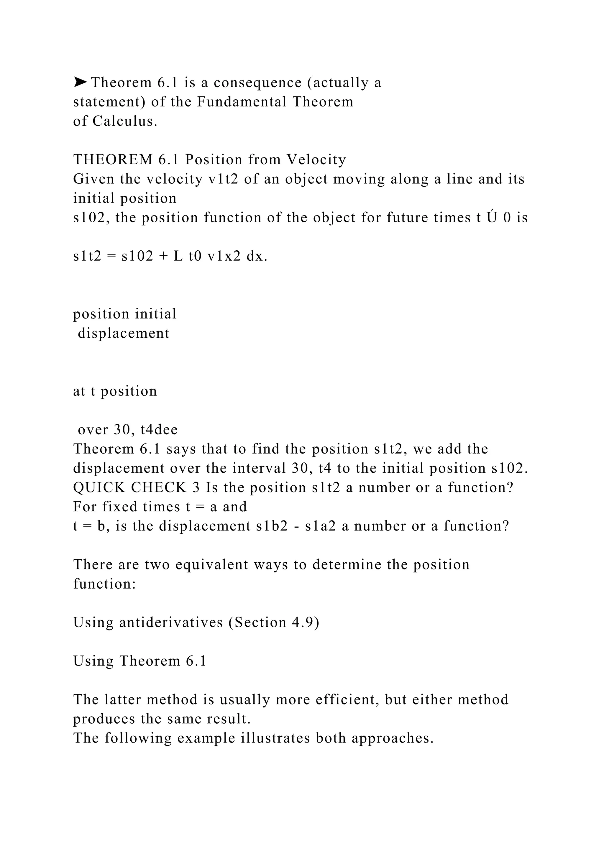 ➤ Theorem 6.1 is a consequence (actually a
statement) of the Fundamental Theorem
of Calculus.
THEOREM 6.1 Position from Velocity
Given the velocity v1t2 of an object moving along a line and its
initial position
s102, the position function of the object for future times t Ú 0 is
s1t2 = s102 + L t0 v1x2 dx.
position initial
displacement
at t position
over 30, t4dee
Theorem 6.1 says that to find the position s1t2, we add the
displacement over the interval 30, t4 to the initial position s102.
QUICK CHECK 3 Is the position s1t2 a number or a function?
For fixed times t = a and
t = b, is the displacement s1b2 - s1a2 a number or a function?
There are two equivalent ways to determine the position
function:
Using antiderivatives (Section 4.9)
Using Theorem 6.1
The latter method is usually more efficient, but either method
produces the same result.
The following example illustrates both approaches.
 