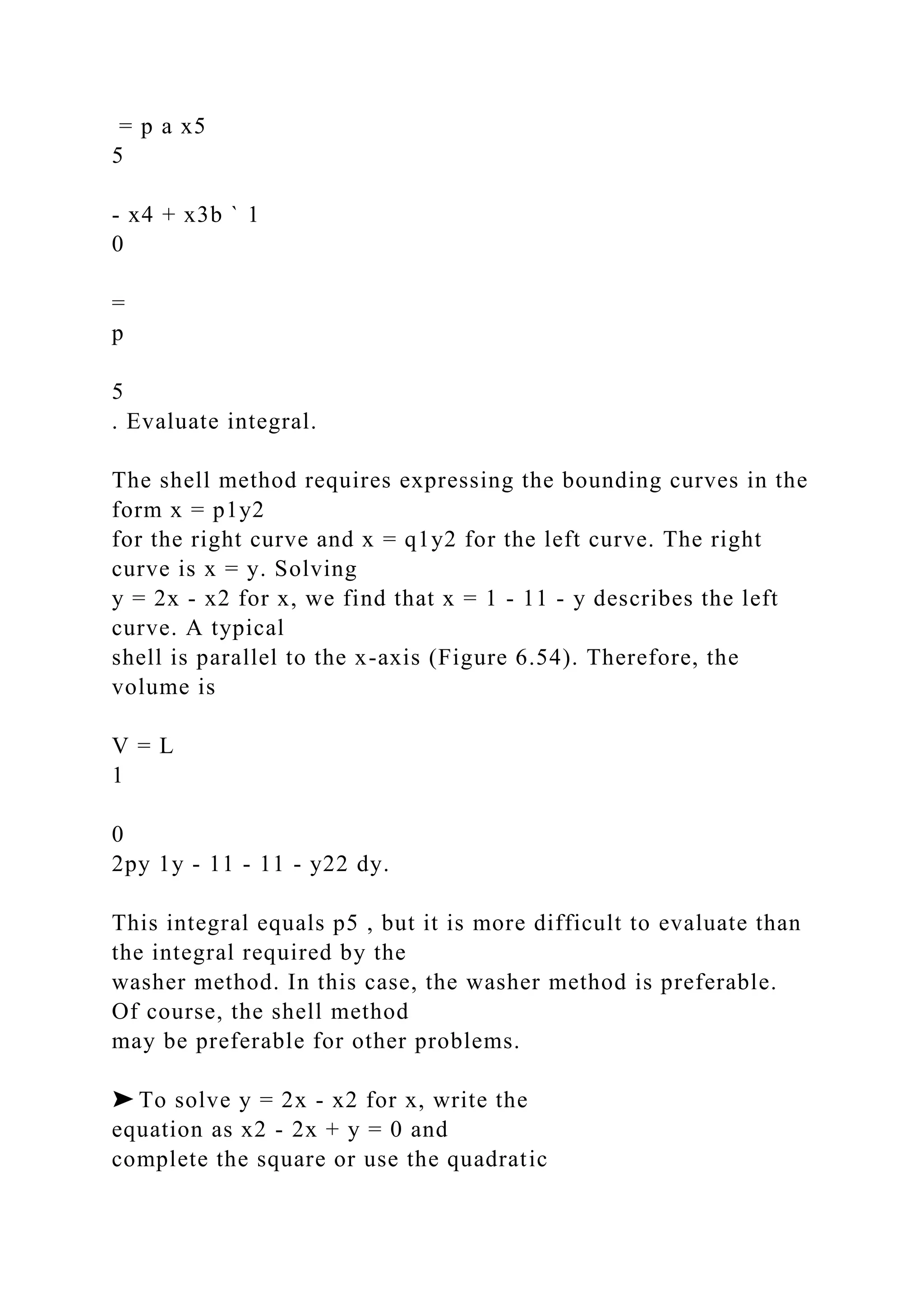 = p a x5
5
- x4 + x3b ` 1
0
=
p
5
. Evaluate integral.
The shell method requires expressing the bounding curves in the
form x = p1y2
for the right curve and x = q1y2 for the left curve. The right
curve is x = y. Solving
y = 2x - x2 for x, we find that x = 1 - 11 - y describes the left
curve. A typical
shell is parallel to the x-axis (Figure 6.54). Therefore, the
volume is
V = L
1
0
2py 1y - 11 - 11 - y22 dy.
This integral equals p5 , but it is more difficult to evaluate than
the integral required by the
washer method. In this case, the washer method is preferable.
Of course, the shell method
may be preferable for other problems.
➤ To solve y = 2x - x2 for x, write the
equation as x2 - 2x + y = 0 and
complete the square or use the quadratic
 