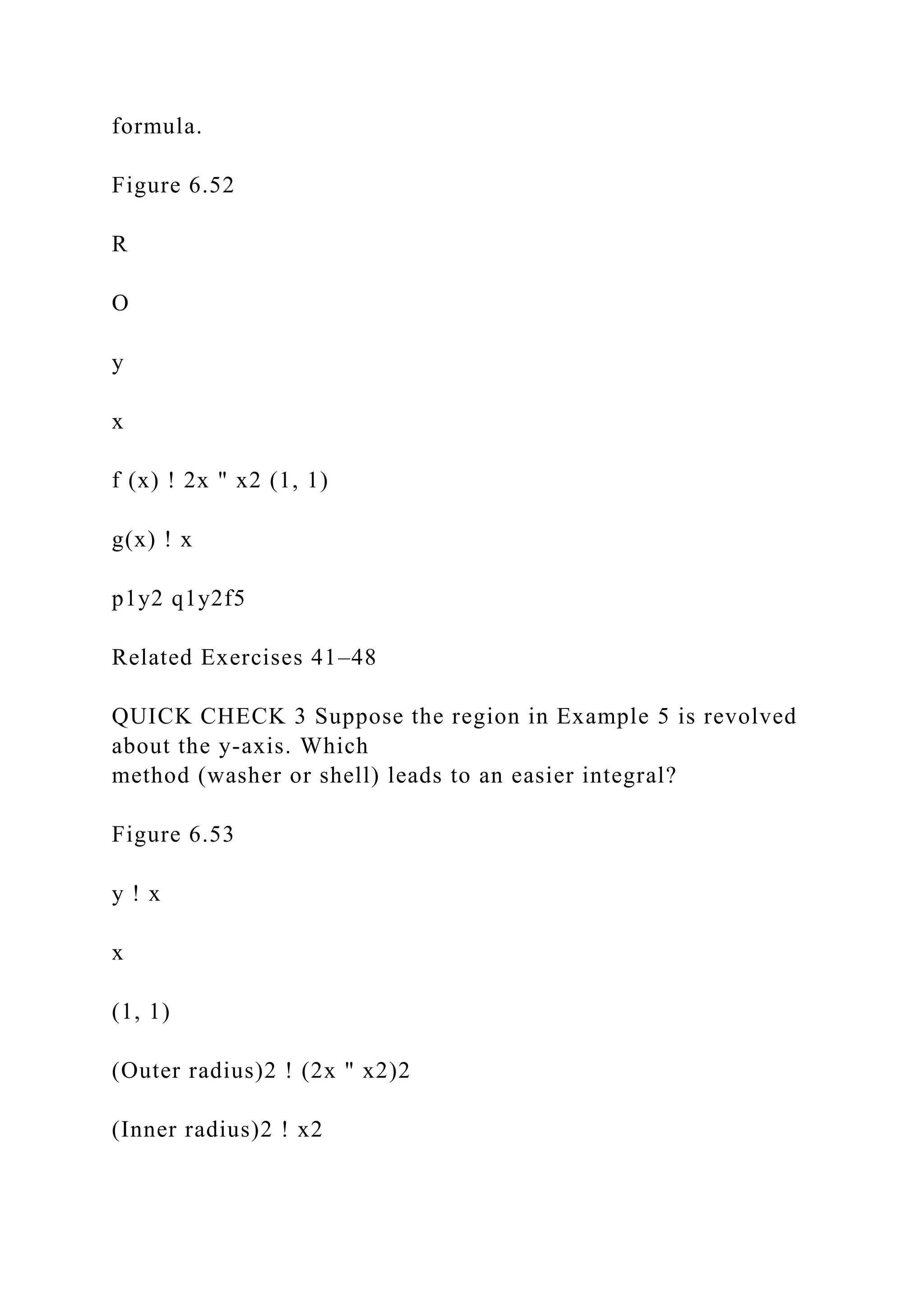 formula.
Figure 6.52
R
O
y
x
f (x) ! 2x " x2 (1, 1)
g(x) ! x
p1y2 q1y2f5
Related Exercises 41–48
QUICK CHECK 3 Suppose the region in Example 5 is revolved
about the y-axis. Which
method (washer or shell) leads to an easier integral?
Figure 6.53
y ! x
x
(1, 1)
(Outer radius)2 ! (2x " x2)2
(Inner radius)2 ! x2
 