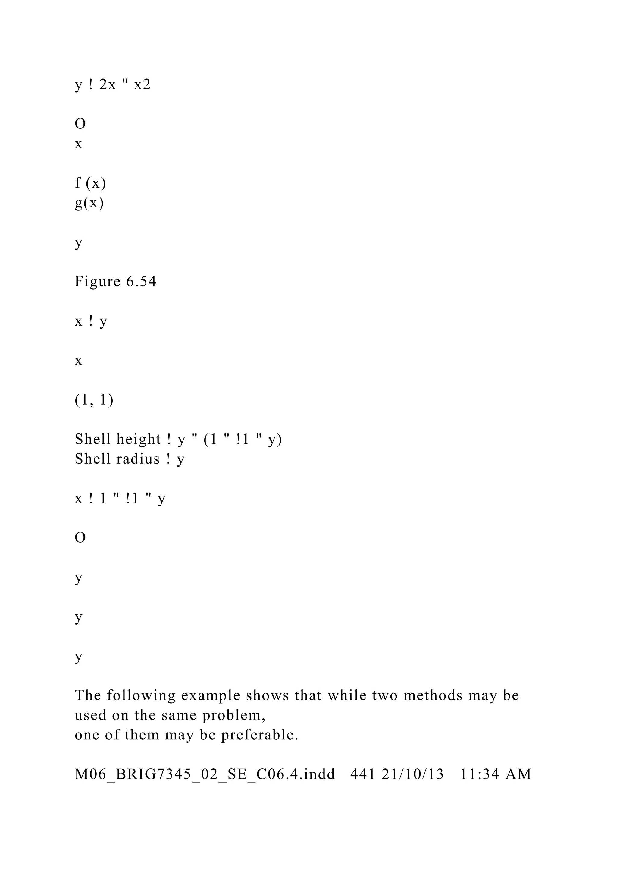 y ! 2x " x2
O
x
f (x)
g(x)
y
Figure 6.54
x ! y
x
(1, 1)
Shell height ! y " (1 " !1 " y)
Shell radius ! y
x ! 1 " !1 " y
O
y
y
y
The following example shows that while two methods may be
used on the same problem,
one of them may be preferable.
M06_BRIG7345_02_SE_C06.4.indd 441 21/10/13 11:34 AM
 