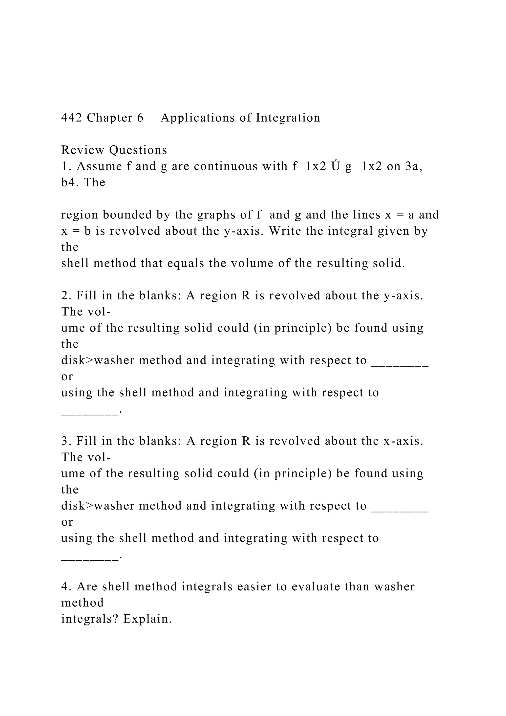 442 Chapter 6 Applications of Integration
Review Questions
1. Assume f and g are continuous with f 1x2 Ú g 1x2 on 3a,
b4. The
region bounded by the graphs of f and g and the lines x = a and
x = b is revolved about the y-axis. Write the integral given by
the
shell method that equals the volume of the resulting solid.
2. Fill in the blanks: A region R is revolved about the y-axis.
The vol-
ume of the resulting solid could (in principle) be found using
the
disk>washer method and integrating with respect to ________
or
using the shell method and integrating with respect to
________.
3. Fill in the blanks: A region R is revolved about the x-axis.
The vol-
ume of the resulting solid could (in principle) be found using
the
disk>washer method and integrating with respect to ________
or
using the shell method and integrating with respect to
________.
4. Are shell method integrals easier to evaluate than washer
method
integrals? Explain.
 