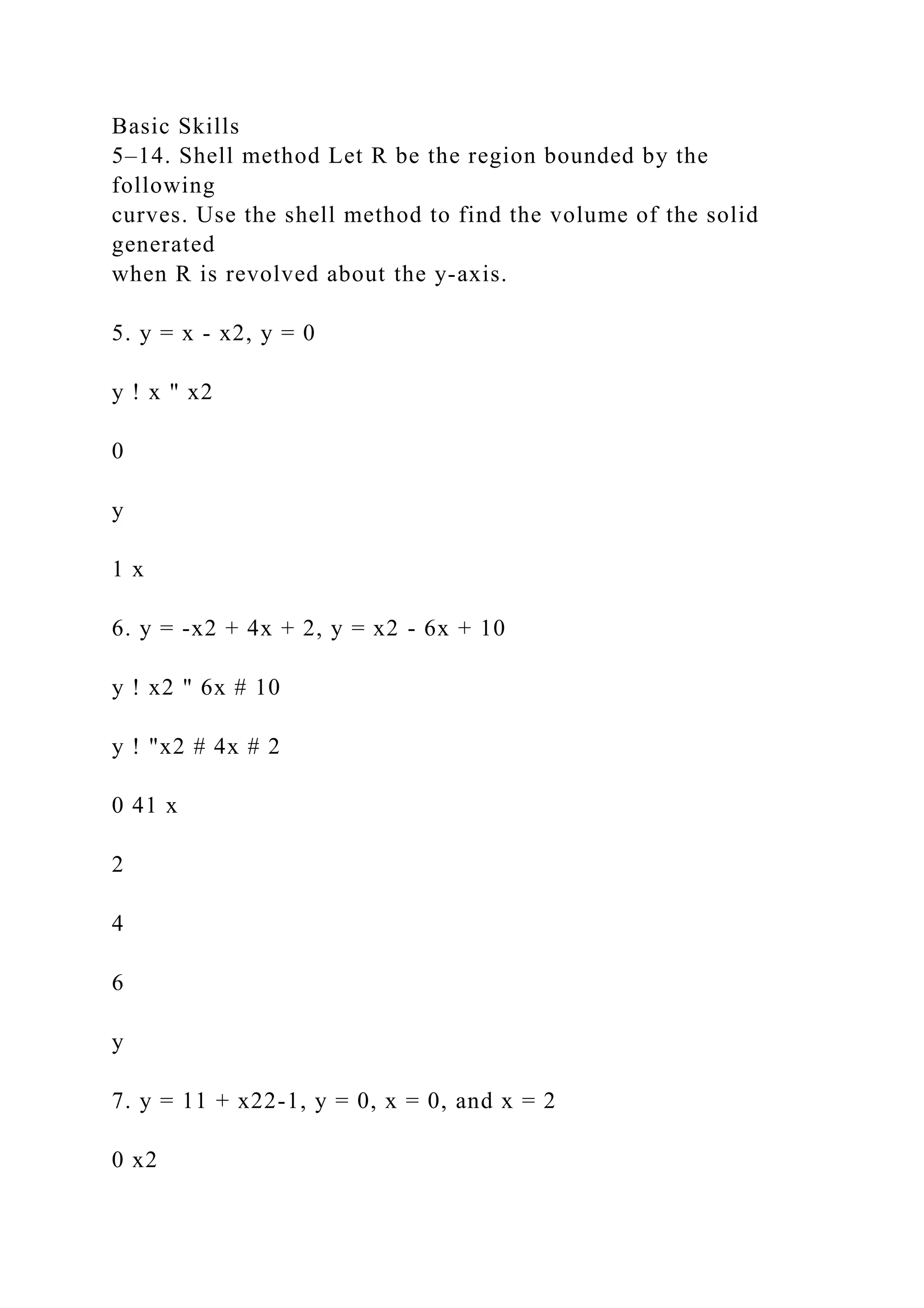 Basic Skills
5–14. Shell method Let R be the region bounded by the
following
curves. Use the shell method to find the volume of the solid
generated
when R is revolved about the y-axis.
5. y = x - x2, y = 0
y ! x " x2
0
y
1 x
6. y = -x2 + 4x + 2, y = x2 - 6x + 10
y ! x2 " 6x # 10
y ! "x2 # 4x # 2
0 41 x
2
4
6
y
7. y = 11 + x22-1, y = 0, x = 0, and x = 2
0 x2
 