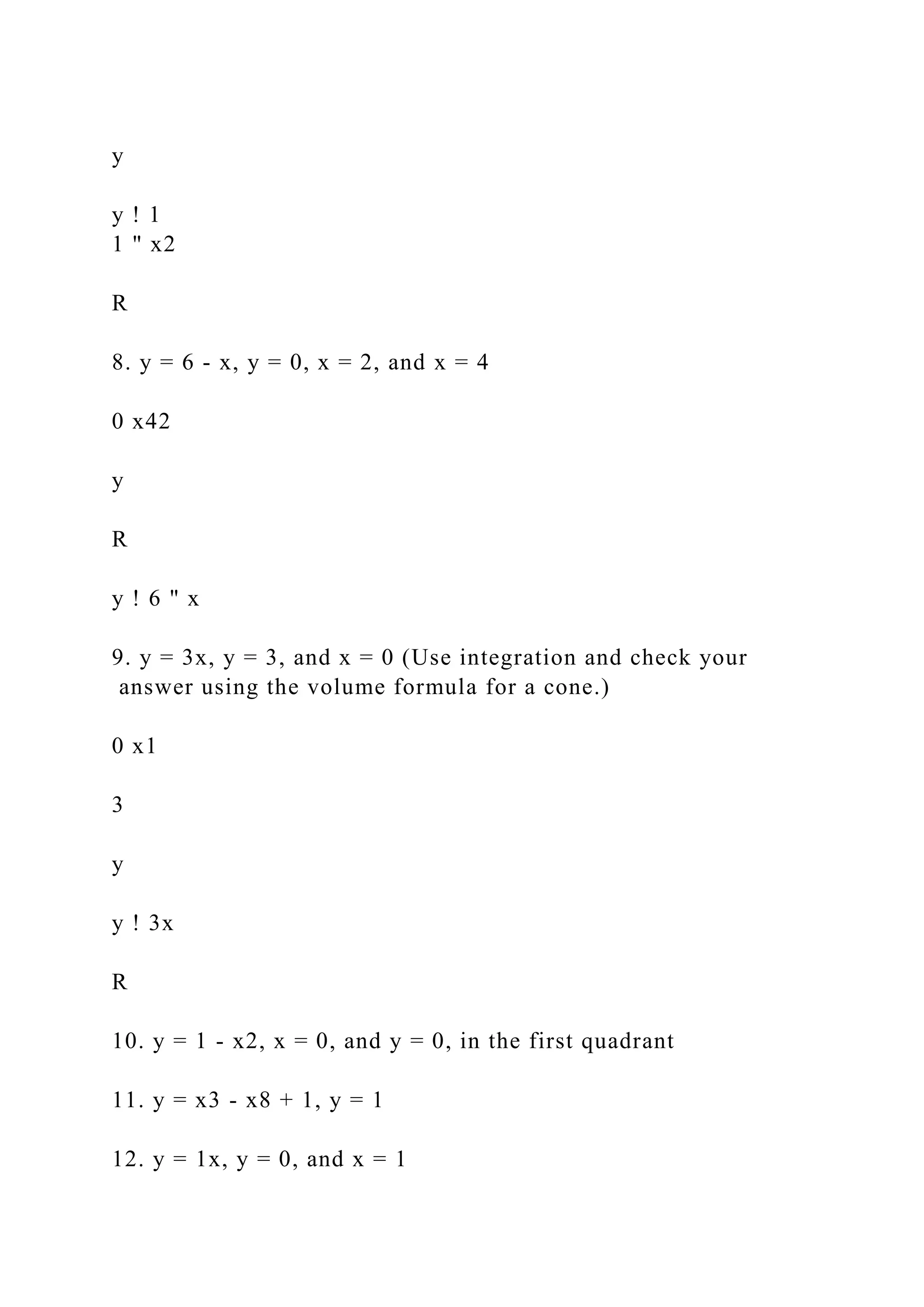 y
y ! 1
1 " x2
R
8. y = 6 - x, y = 0, x = 2, and x = 4
0 x42
y
R
y ! 6 " x
9. y = 3x, y = 3, and x = 0 (Use integration and check your
answer using the volume formula for a cone.)
0 x1
3
y
y ! 3x
R
10. y = 1 - x2, x = 0, and y = 0, in the first quadrant
11. y = x3 - x8 + 1, y = 1
12. y = 1x, y = 0, and x = 1
 