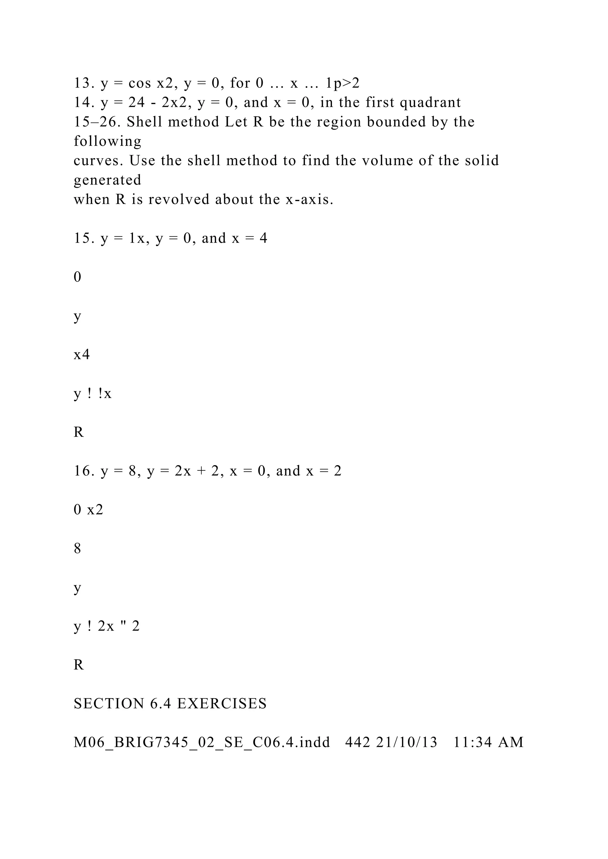 13. y = cos x2, y = 0, for 0 … x … 1p>2
14. y = 24 - 2x2, y = 0, and x = 0, in the first quadrant
15–26. Shell method Let R be the region bounded by the
following
curves. Use the shell method to find the volume of the solid
generated
when R is revolved about the x-axis.
15. y = 1x, y = 0, and x = 4
0
y
x4
y ! !x
R
16. y = 8, y = 2x + 2, x = 0, and x = 2
0 x2
8
y
y ! 2x " 2
R
SECTION 6.4 EXERCISES
M06_BRIG7345_02_SE_C06.4.indd 442 21/10/13 11:34 AM
 