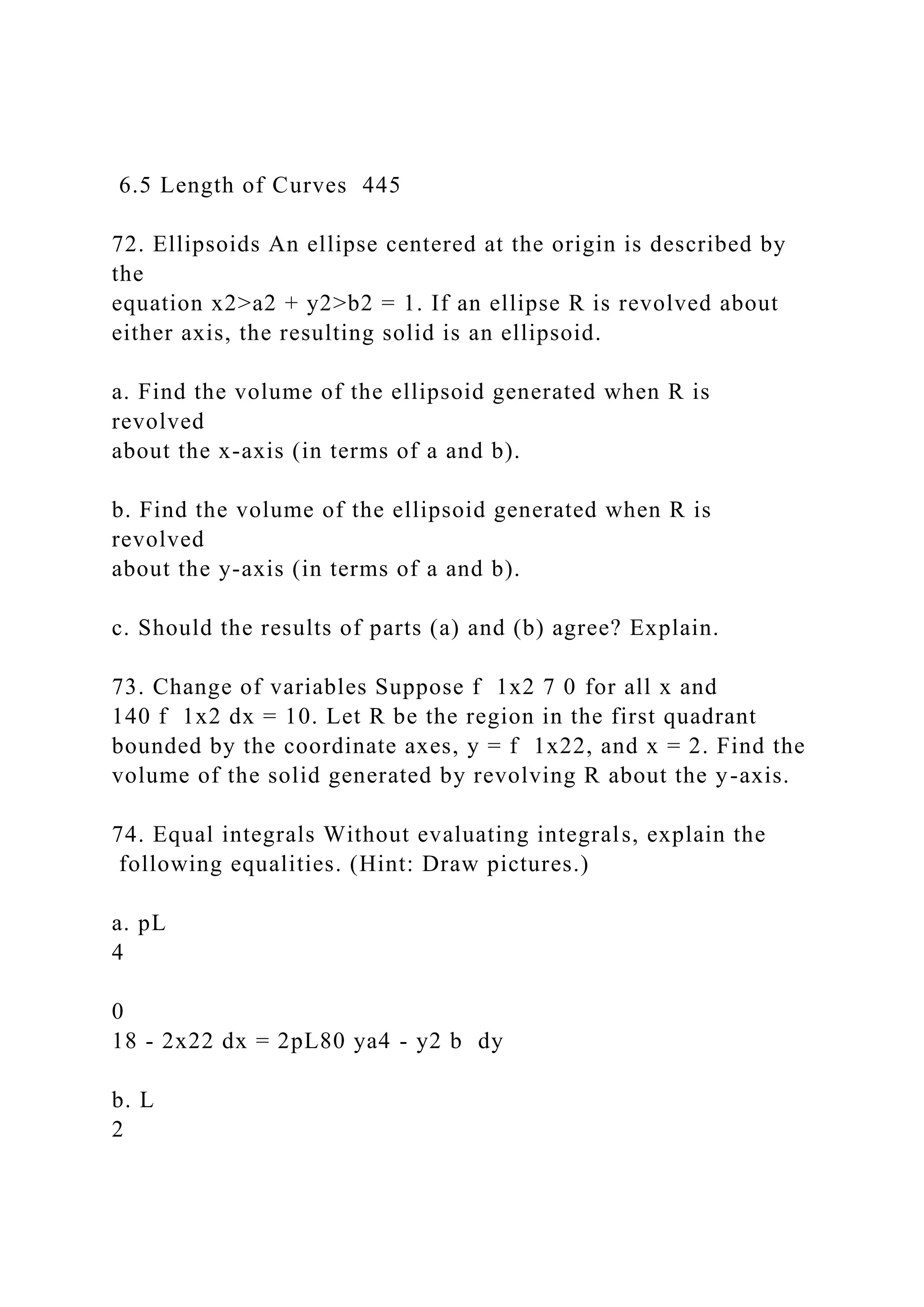 6.5 Length of Curves 445
72. Ellipsoids An ellipse centered at the origin is described by
the
equation x2>a2 + y2>b2 = 1. If an ellipse R is revolved about
either axis, the resulting solid is an ellipsoid.
a. Find the volume of the ellipsoid generated when R is
revolved
about the x-axis (in terms of a and b).
b. Find the volume of the ellipsoid generated when R is
revolved
about the y-axis (in terms of a and b).
c. Should the results of parts (a) and (b) agree? Explain.
73. Change of variables Suppose f 1x2 7 0 for all x and
140 f 1x2 dx = 10. Let R be the region in the first quadrant
bounded by the coordinate axes, y = f 1x22, and x = 2. Find the
volume of the solid generated by revolving R about the y-axis.
74. Equal integrals Without evaluating integrals, explain the
following equalities. (Hint: Draw pictures.)
a. pL
4
0
18 - 2x22 dx = 2pL80 ya4 - y2 b dy
b. L
2
 