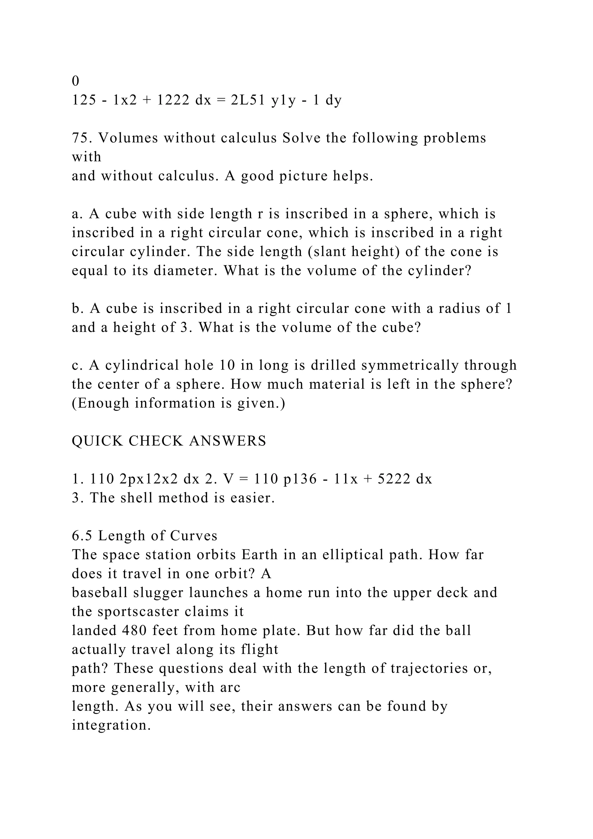 0
125 - 1x2 + 1222 dx = 2L51 y1y - 1 dy
75. Volumes without calculus Solve the following problems
with
and without calculus. A good picture helps.
a. A cube with side length r is inscribed in a sphere, which is
inscribed in a right circular cone, which is inscribed in a right
circular cylinder. The side length (slant height) of the cone is
equal to its diameter. What is the volume of the cylinder?
b. A cube is inscribed in a right circular cone with a radius of 1
and a height of 3. What is the volume of the cube?
c. A cylindrical hole 10 in long is drilled symmetrically through
the center of a sphere. How much material is left in the sphere?
(Enough information is given.)
QUICK CHECK ANSWERS
1. 110 2px12x2 dx 2. V = 110 p136 - 11x + 5222 dx
3. The shell method is easier.
6.5 Length of Curves
The space station orbits Earth in an elliptical path. How far
does it travel in one orbit? A
baseball slugger launches a home run into the upper deck and
the sportscaster claims it
landed 480 feet from home plate. But how far did the ball
actually travel along its flight
path? These questions deal with the length of trajectories or,
more generally, with arc
length. As you will see, their answers can be found by
integration.
 