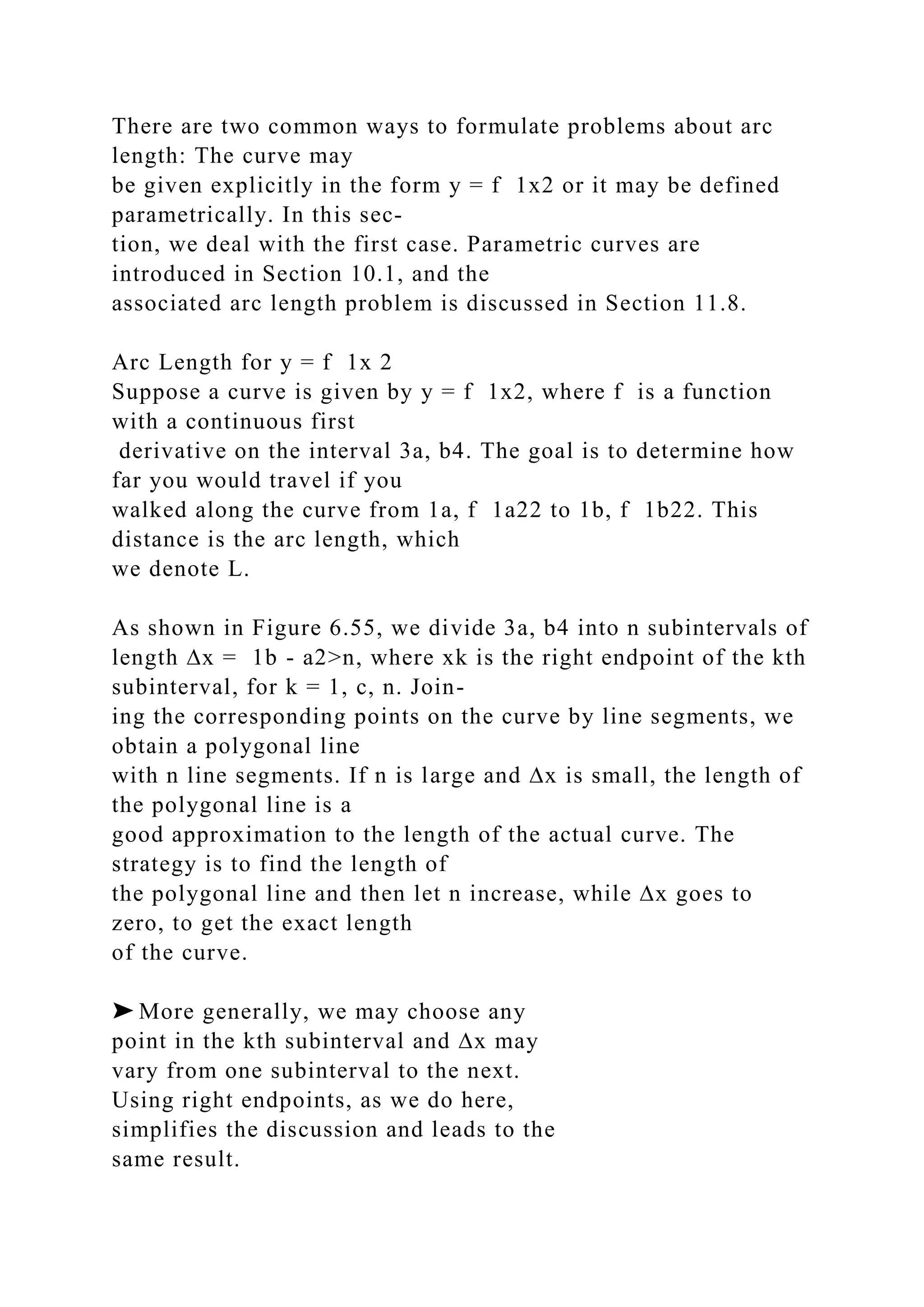 There are two common ways to formulate problems about arc
length: The curve may
be given explicitly in the form y = f 1x2 or it may be defined
parametrically. In this sec-
tion, we deal with the first case. Parametric curves are
introduced in Section 10.1, and the
associated arc length problem is discussed in Section 11.8.
Arc Length for y = f 1x 2
Suppose a curve is given by y = f 1x2, where f is a function
with a continuous first
derivative on the interval 3a, b4. The goal is to determine how
far you would travel if you
walked along the curve from 1a, f 1a22 to 1b, f 1b22. This
distance is the arc length, which
we denote L.
As shown in Figure 6.55, we divide 3a, b4 into n subintervals of
length ∆x = 1b - a2>n, where xk is the right endpoint of the kth
subinterval, for k = 1, c, n. Join-
ing the corresponding points on the curve by line segments, we
obtain a polygonal line
with n line segments. If n is large and ∆x is small, the length of
the polygonal line is a
good approximation to the length of the actual curve. The
strategy is to find the length of
the polygonal line and then let n increase, while ∆x goes to
zero, to get the exact length
of the curve.
➤ More generally, we may choose any
point in the kth subinterval and ∆x may
vary from one subinterval to the next.
Using right endpoints, as we do here,
simplifies the discussion and leads to the
same result.
 