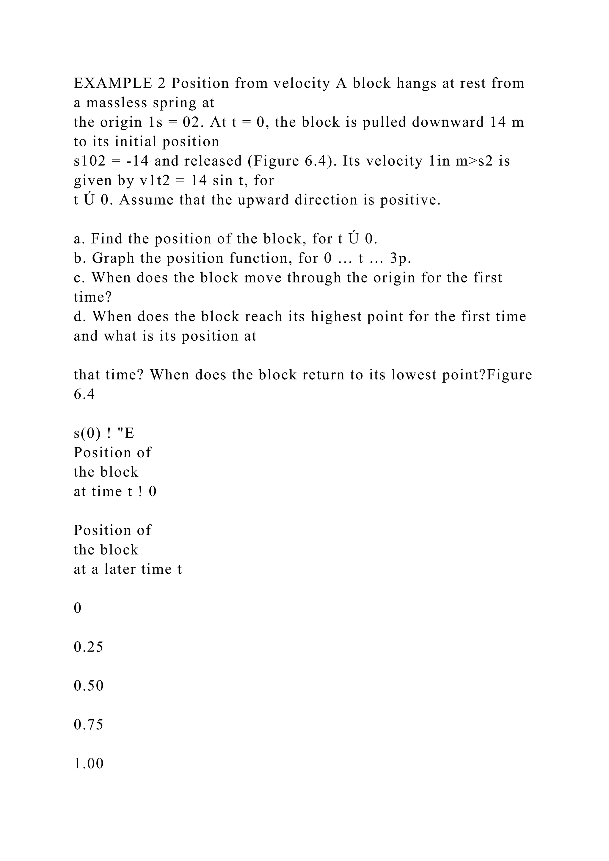 EXAMPLE 2 Position from velocity A block hangs at rest from
a massless spring at
the origin 1s = 02. At t = 0, the block is pulled downward 14 m
to its initial position
s102 = -14 and released (Figure 6.4). Its velocity 1in m>s2 is
given by v1t2 = 14 sin t, for
t Ú 0. Assume that the upward direction is positive.
a. Find the position of the block, for t Ú 0.
b. Graph the position function, for 0 … t … 3p.
c. When does the block move through the origin for the first
time?
d. When does the block reach its highest point for the first time
and what is its position at
that time? When does the block return to its lowest point?Figure
6.4
s(0) ! "E
Position of
the block
at time t ! 0
Position of
the block
at a later time t
0
0.25
0.50
0.75
1.00
 