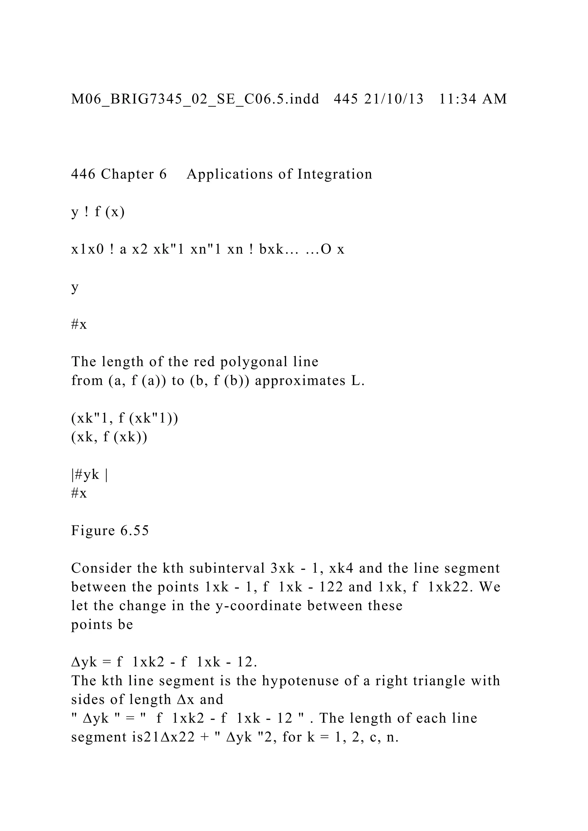 M06_BRIG7345_02_SE_C06.5.indd 445 21/10/13 11:34 AM
446 Chapter 6 Applications of Integration
y ! f (x)
x1x0 ! a x2 xk"1 xn"1 xn ! bxk… …O x
y
#x
The length of the red polygonal line
from (a, f (a)) to (b, f (b)) approximates L.
(xk"1, f (xk"1))
(xk, f (xk))
|#yk |
#x
Figure 6.55
Consider the kth subinterval 3xk - 1, xk4 and the line segment
between the points 1xk - 1, f 1xk - 122 and 1xk, f 1xk22. We
let the change in the y-coordinate between these
points be
∆yk = f 1xk2 - f 1xk - 12.
The kth line segment is the hypotenuse of a right triangle with
sides of length ∆x and
" ∆yk " = " f 1xk2 - f 1xk - 12 " . The length of each line
segment is21∆x22 + " ∆yk "2, for k = 1, 2, c, n.
 
