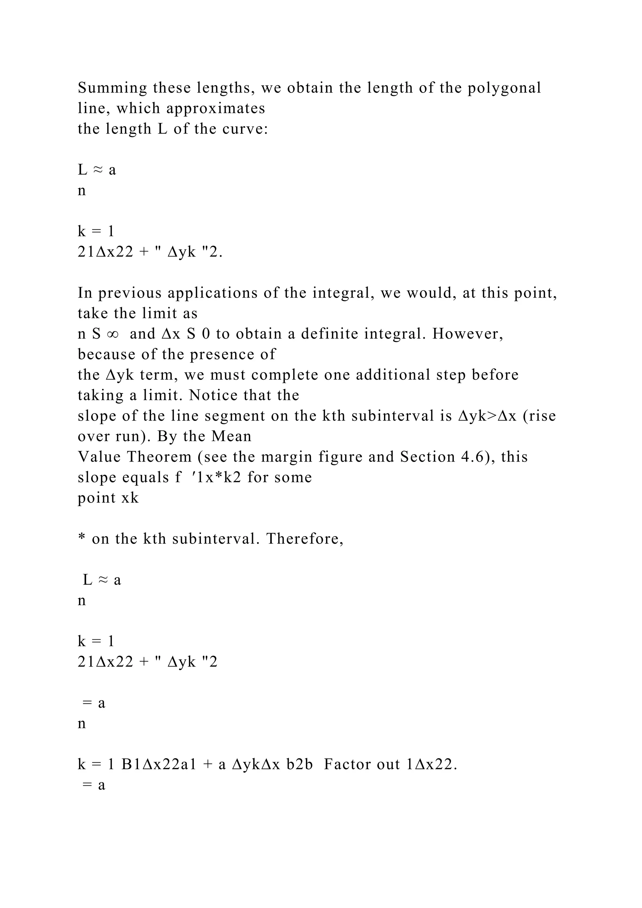 Summing these lengths, we obtain the length of the polygonal
line, which approximates
the length L of the curve:
L ≈ a
n
k = 1
21∆x22 + " ∆yk "2.
In previous applications of the integral, we would, at this point,
take the limit as
n S ∞ and ∆x S 0 to obtain a definite integral. However,
because of the presence of
the ∆yk term, we must complete one additional step before
taking a limit. Notice that the
slope of the line segment on the kth subinterval is ∆yk>∆x (rise
over run). By the Mean
Value Theorem (see the margin figure and Section 4.6), this
slope equals f ′1x*k2 for some
point xk
* on the kth subinterval. Therefore,
L ≈ a
n
k = 1
21∆x22 + " ∆yk "2
= a
n
k = 1 B1∆x22a1 + a ∆yk∆x b2b Factor out 1∆x22.
= a
 