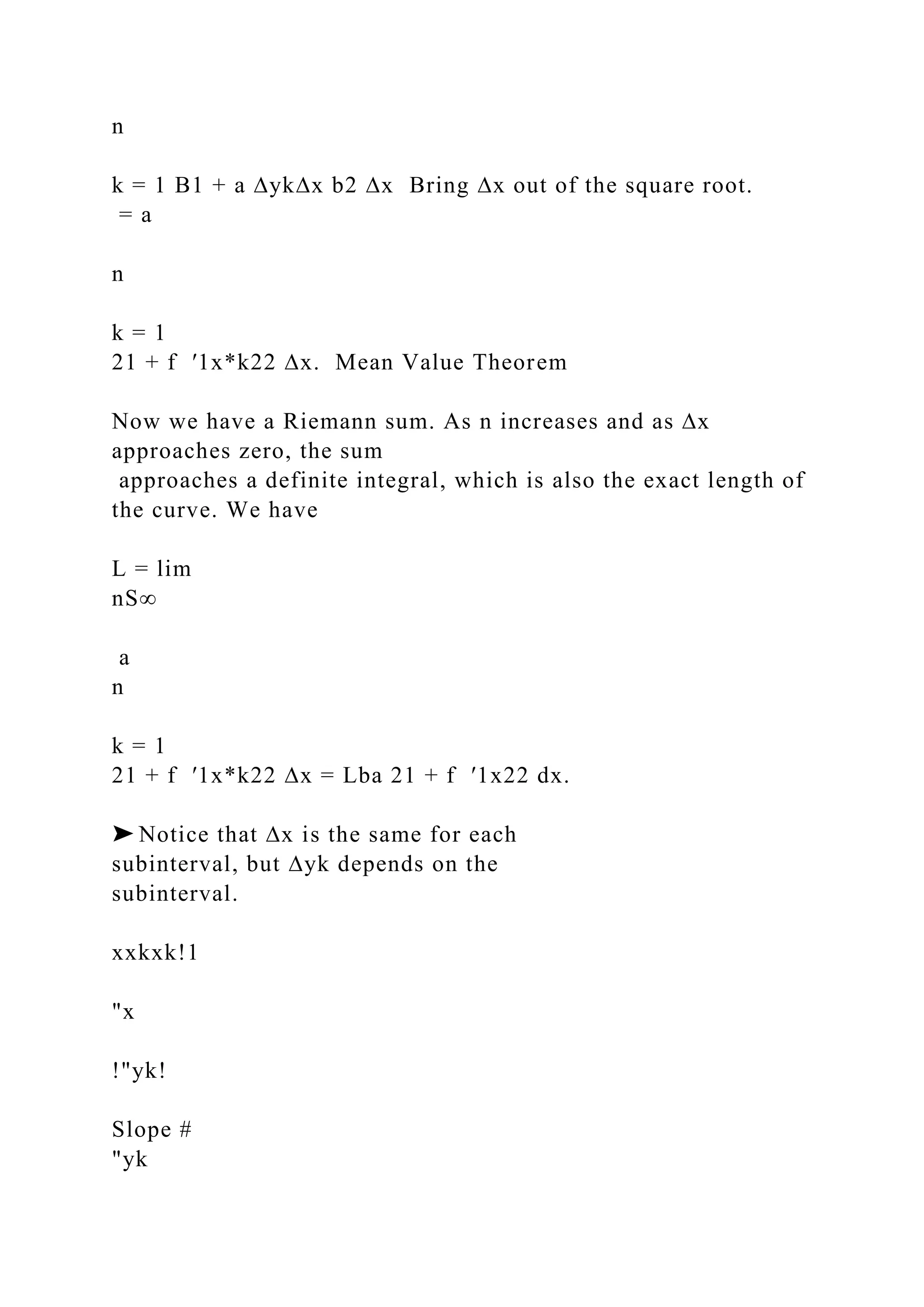 n
k = 1 B1 + a ∆yk∆x b2 ∆x Bring ∆x out of the square root.
= a
n
k = 1
21 + f ′1x*k22 ∆x. Mean Value Theorem
Now we have a Riemann sum. As n increases and as ∆x
approaches zero, the sum
approaches a definite integral, which is also the exact length of
the curve. We have
L = lim
nS∞
a
n
k = 1
21 + f ′1x*k22 ∆x = Lba 21 + f ′1x22 dx.
➤ Notice that ∆x is the same for each
subinterval, but ∆yk depends on the
subinterval.
xxkxk!1
"x
!"yk!
Slope #
"yk
 