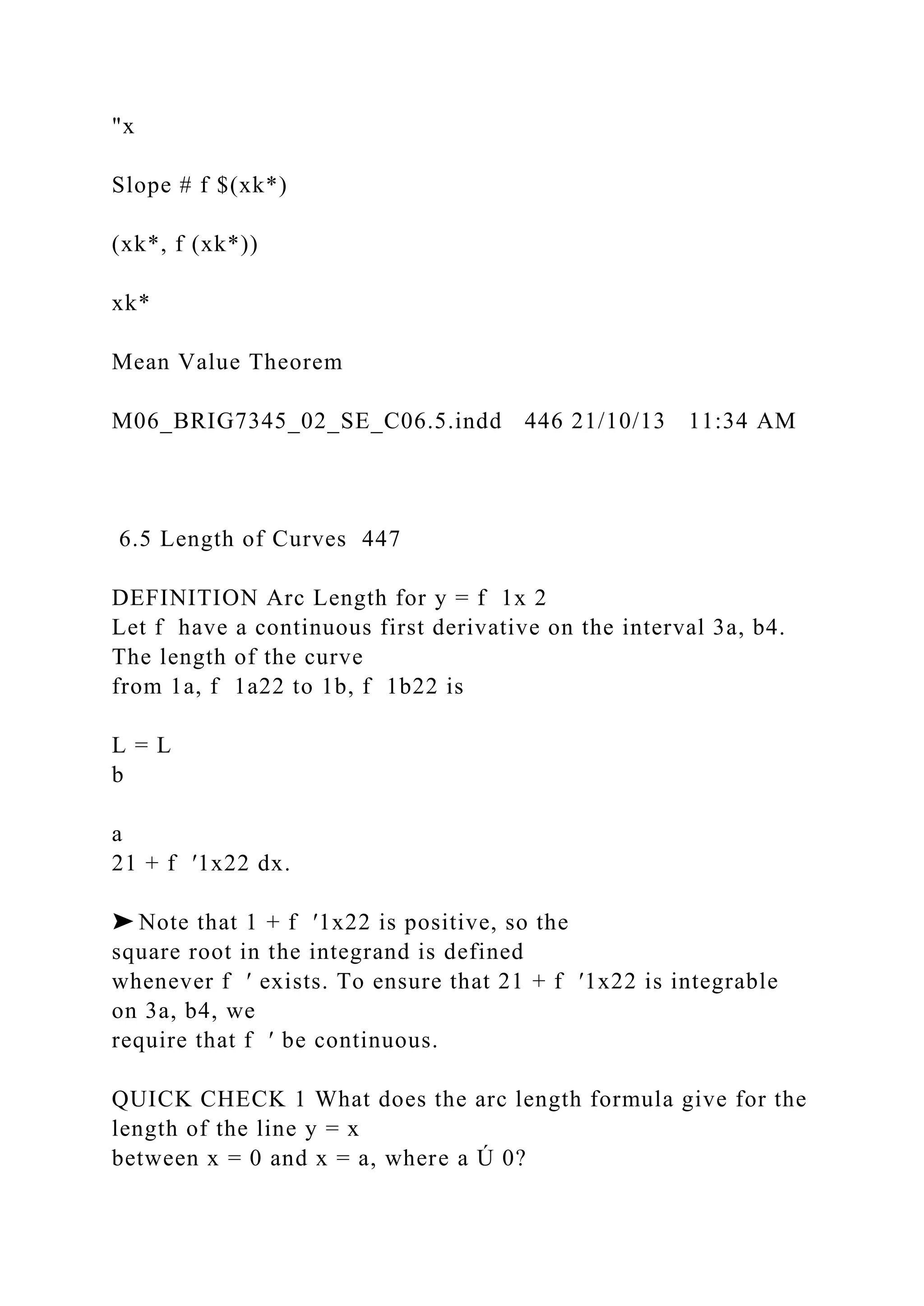"x
Slope # f $(xk*)
(xk*, f (xk*))
xk*
Mean Value Theorem
M06_BRIG7345_02_SE_C06.5.indd 446 21/10/13 11:34 AM
6.5 Length of Curves 447
DEFINITION Arc Length for y = f 1x 2
Let f have a continuous first derivative on the interval 3a, b4.
The length of the curve
from 1a, f 1a22 to 1b, f 1b22 is
L = L
b
a
21 + f ′1x22 dx.
➤ Note that 1 + f ′1x22 is positive, so the
square root in the integrand is defined
whenever f ′ exists. To ensure that 21 + f ′1x22 is integrable
on 3a, b4, we
require that f ′ be continuous.
QUICK CHECK 1 What does the arc length formula give for the
length of the line y = x
between x = 0 and x = a, where a Ú 0?
 