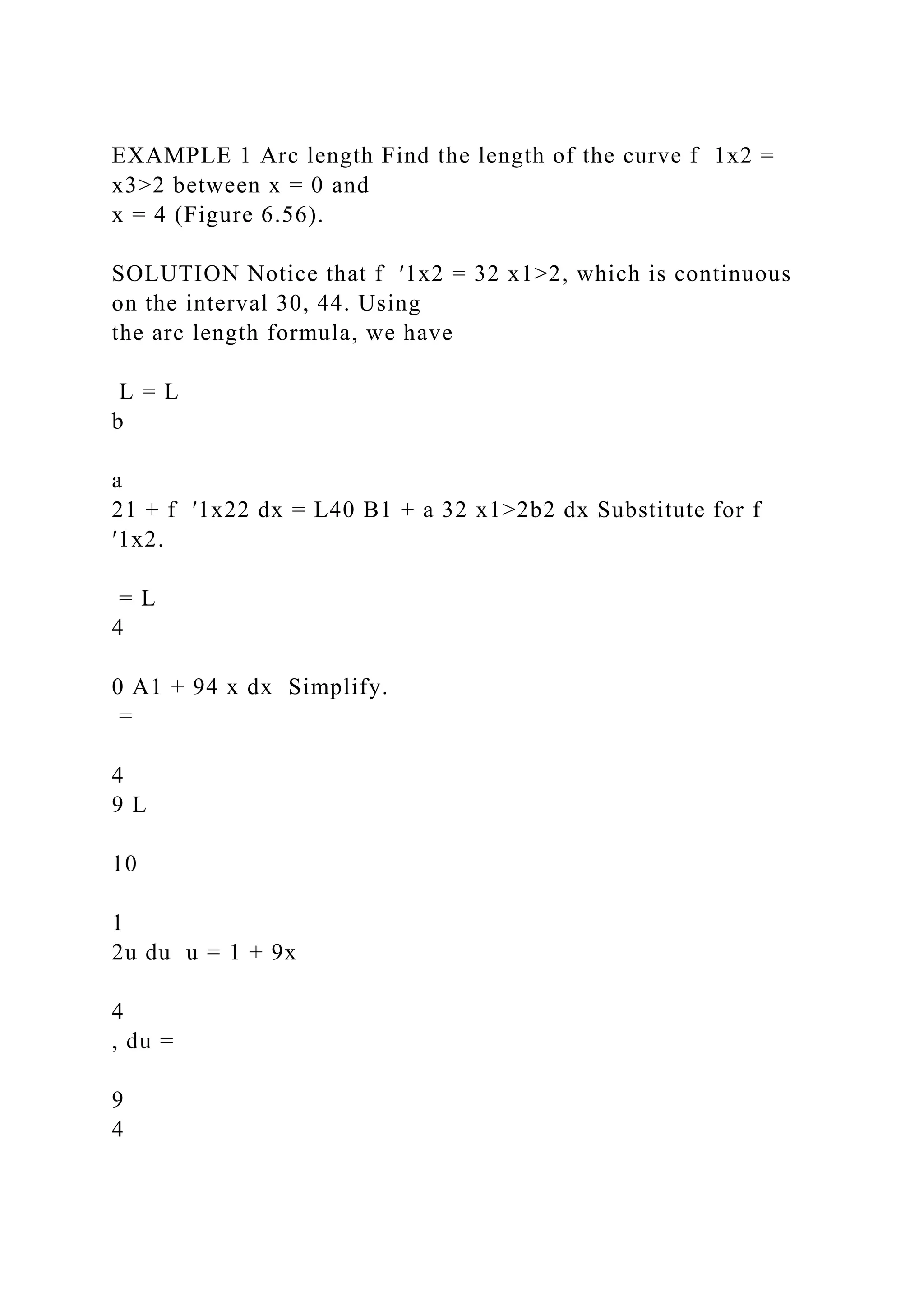 EXAMPLE 1 Arc length Find the length of the curve f 1x2 =
x3>2 between x = 0 and
x = 4 (Figure 6.56).
SOLUTION Notice that f ′1x2 = 32 x1>2, which is continuous
on the interval 30, 44. Using
the arc length formula, we have
L = L
b
a
21 + f ′1x22 dx = L40 B1 + a 32 x1>2b2 dx Substitute for f
′1x2.
= L
4
0 A1 + 94 x dx Simplify.
=
4
9 L
10
1
2u du u = 1 + 9x
4
, du =
9
4
 