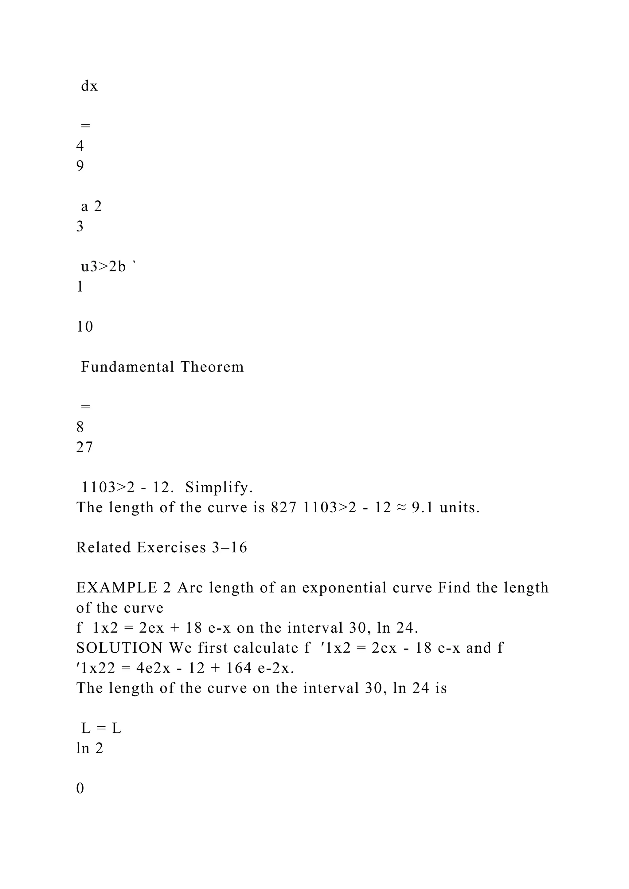 dx
=
4
9
a 2
3
u3>2b `
1
10
Fundamental Theorem
=
8
27
1103>2 - 12. Simplify.
The length of the curve is 827 1103>2 - 12 ≈ 9.1 units.
Related Exercises 3–16
EXAMPLE 2 Arc length of an exponential curve Find the length
of the curve
f 1x2 = 2ex + 18 e-x on the interval 30, ln 24.
SOLUTION We first calculate f ′1x2 = 2ex - 18 e-x and f
′1x22 = 4e2x - 12 + 164 e-2x.
The length of the curve on the interval 30, ln 24 is
L = L
ln 2
0
 