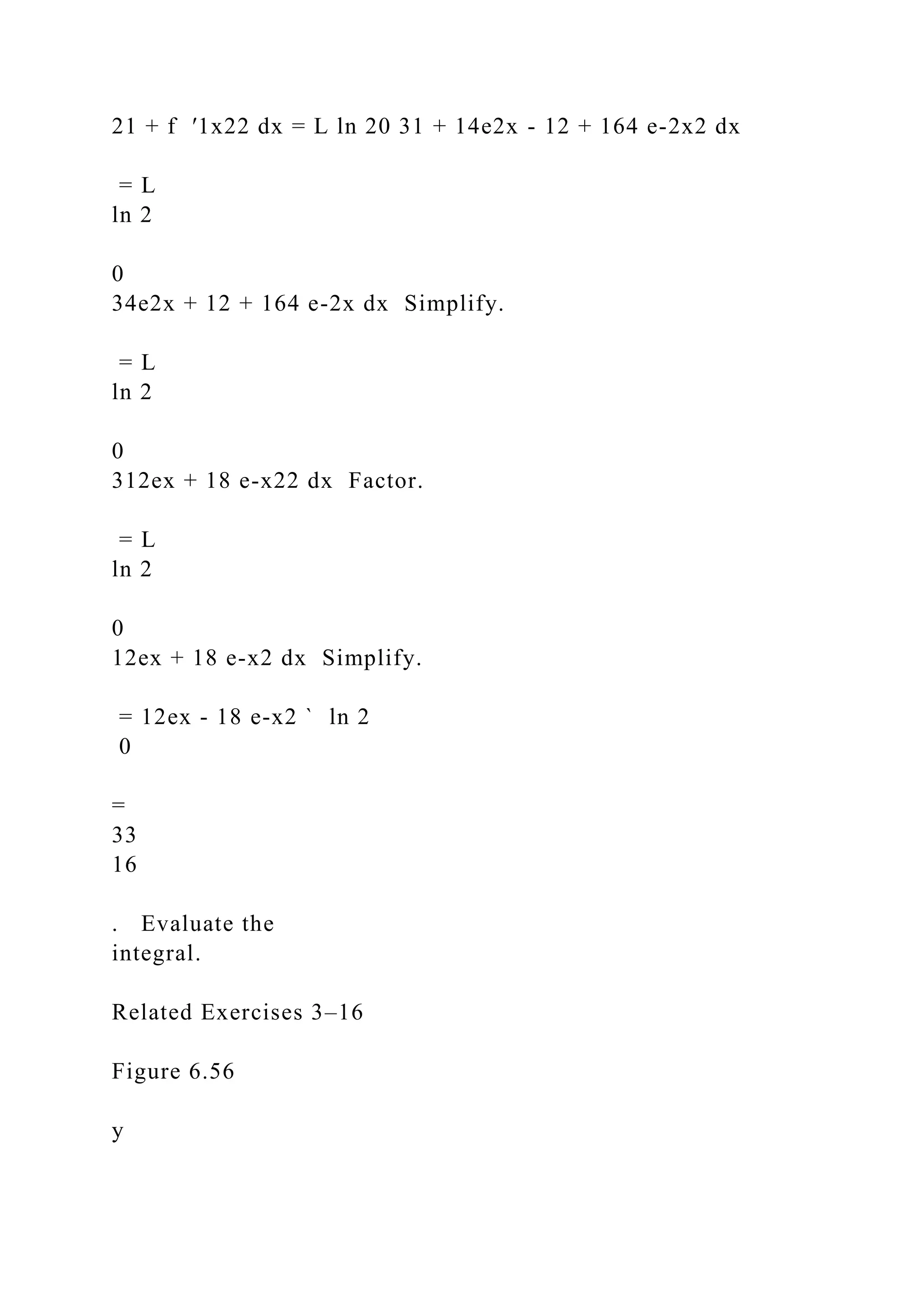 21 + f ′1x22 dx = L ln 20 31 + 14e2x - 12 + 164 e-2x2 dx
= L
ln 2
0
34e2x + 12 + 164 e-2x dx Simplify.
= L
ln 2
0
312ex + 18 e-x22 dx Factor.
= L
ln 2
0
12ex + 18 e-x2 dx Simplify.
= 12ex - 18 e-x2 ` ln 2
0
=
33
16
. Evaluate the
integral.
Related Exercises 3–16
Figure 6.56
y
 