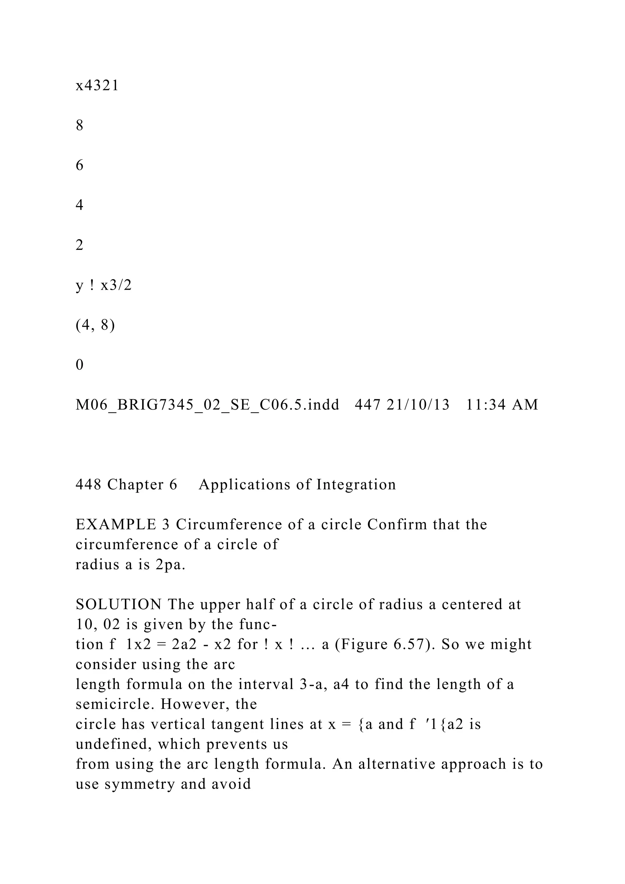 x4321
8
6
4
2
y ! x3/2
(4, 8)
0
M06_BRIG7345_02_SE_C06.5.indd 447 21/10/13 11:34 AM
448 Chapter 6 Applications of Integration
EXAMPLE 3 Circumference of a circle Confirm that the
circumference of a circle of
radius a is 2pa.
SOLUTION The upper half of a circle of radius a centered at
10, 02 is given by the func-
tion f 1x2 = 2a2 - x2 for ! x ! … a (Figure 6.57). So we might
consider using the arc
length formula on the interval 3-a, a4 to find the length of a
semicircle. However, the
circle has vertical tangent lines at x = {a and f ′1{a2 is
undefined, which prevents us
from using the arc length formula. An alternative approach is to
use symmetry and avoid
 
